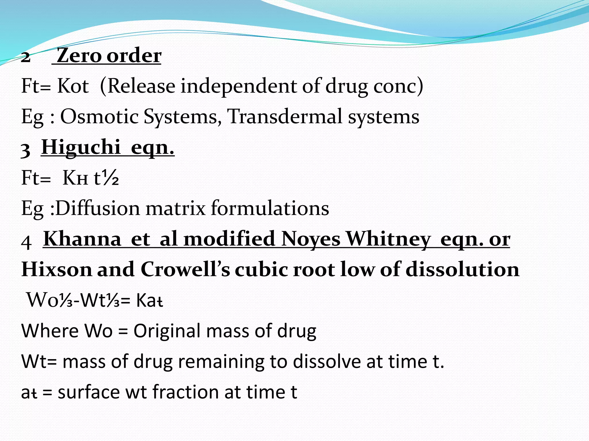 2 Zero order
Ft= Kot (Release independent of drug conc)
Eg : Osmotic Systems, Transdermal systems
3 Higuchi eqn.
Ft= Kн t½
Eg :Diffusion matrix formulations
4 Khanna et al modified Noyes Whitney eqn. or
Hixson and Crowell’s cubic root low of dissolution
W0⅓-Wt⅓= Kaᵼ
Where Wo = Original mass of drug
Wt= mass of drug remaining to dissolve at time t.
aᵼ = surface wt fraction at time t
 