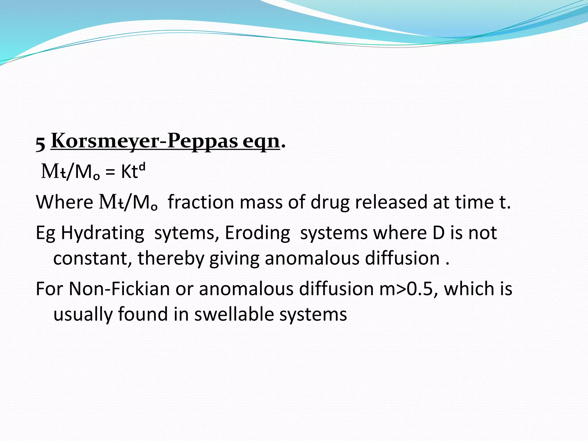 5 Korsmeyer-Peppas eqn.
Mᵼ/Mₒ = Ktᵈ
Where Mᵼ/Mₒ fraction mass of drug released at time t.
Eg Hydrating sytems, Eroding systems where D is not
constant, thereby giving anomalous diffusion .
For Non-Fickian or anomalous diffusion m>0.5, which is
usually found in swellable systems
 