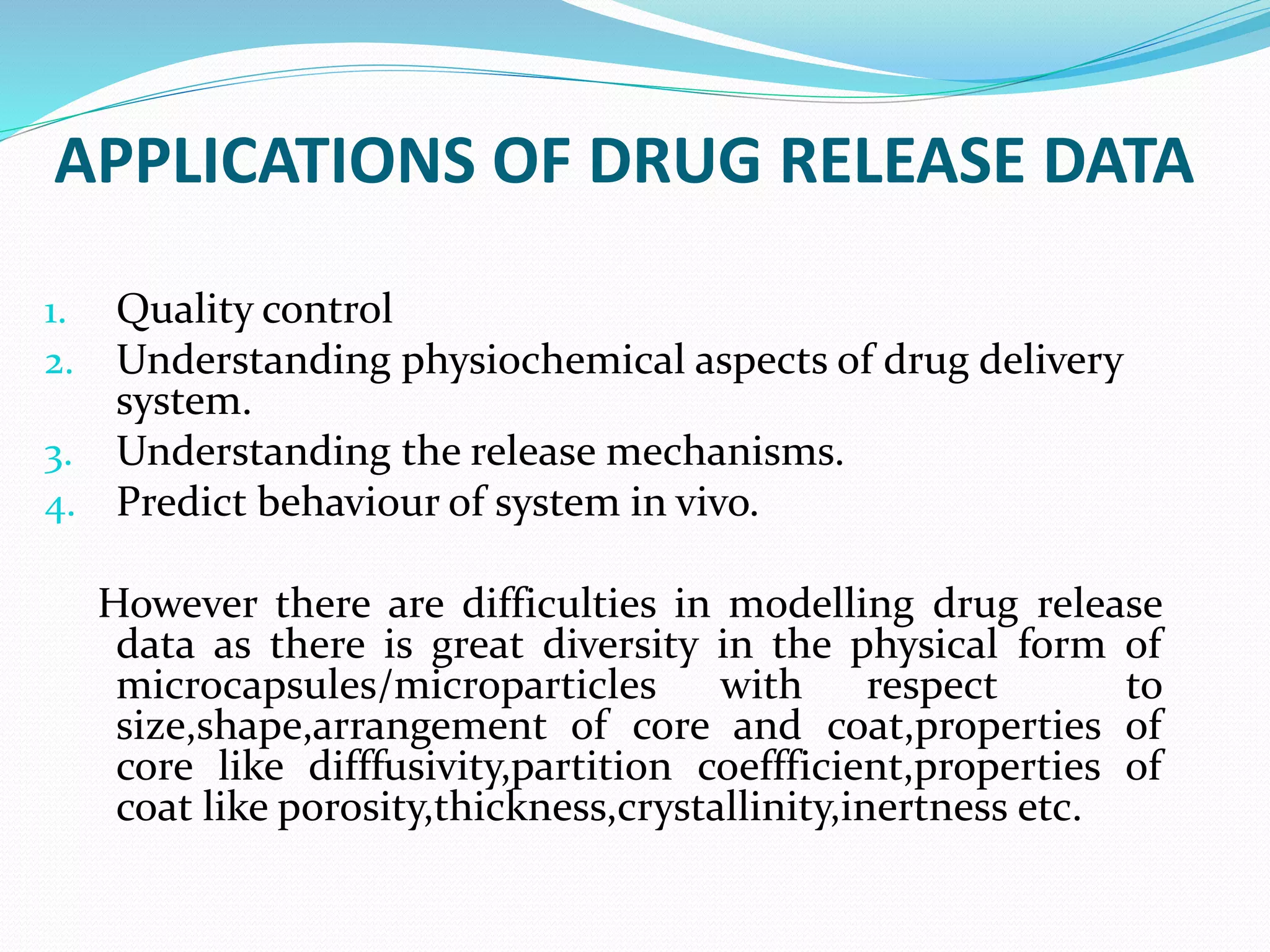 APPLICATIONS OF DRUG RELEASE DATA
1. Quality control
2. Understanding physiochemical aspects of drug delivery
system.
3. Understanding the release mechanisms.
4. Predict behaviour of system in vivo.
However there are difficulties in modelling drug release
data as there is great diversity in the physical form of
microcapsules/microparticles with respect to
size,shape,arrangement of core and coat,properties of
core like difffusivity,partition coeffficient,properties of
coat like porosity,thickness,crystallinity,inertness etc.
 