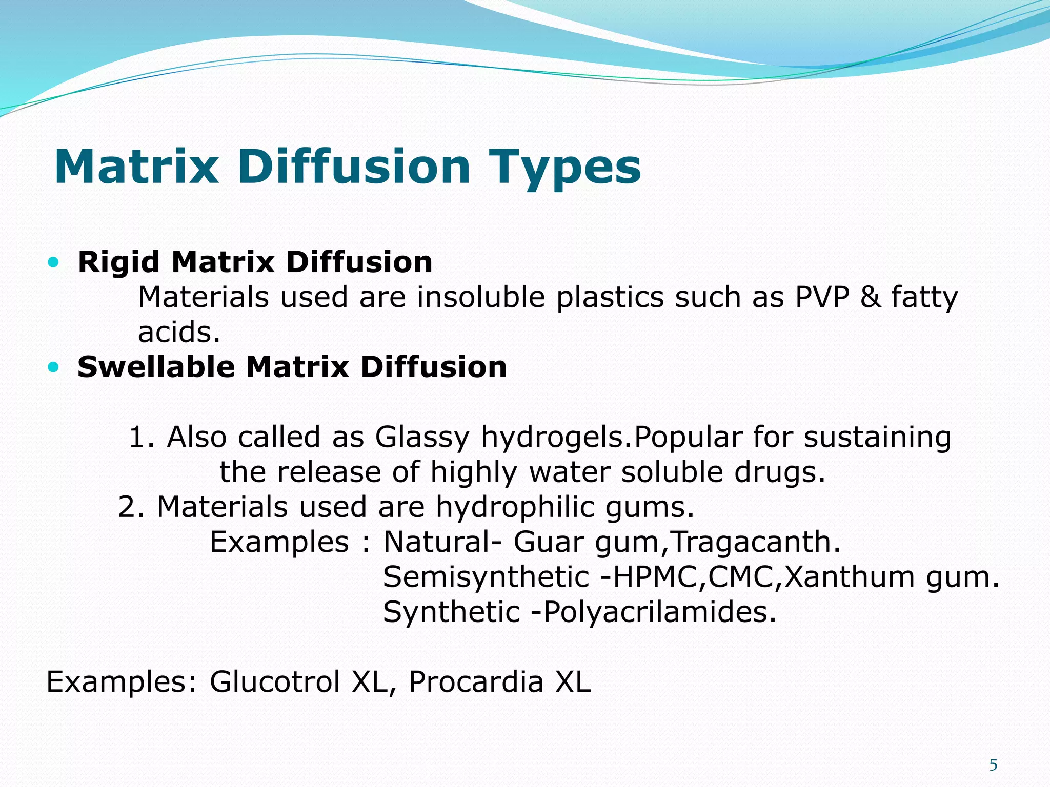 Matrix Diffusion Types
 Rigid Matrix Diffusion
Materials used are insoluble plastics such as PVP & fatty
acids.
 Swellable Matrix Diffusion
1. Also called as Glassy hydrogels.Popular for sustaining
the release of highly water soluble drugs.
2. Materials used are hydrophilic gums.
Examples : Natural- Guar gum,Tragacanth.
Semisynthetic -HPMC,CMC,Xanthum gum.
Synthetic -Polyacrilamides.
Examples: Glucotrol XL, Procardia XL
5
 