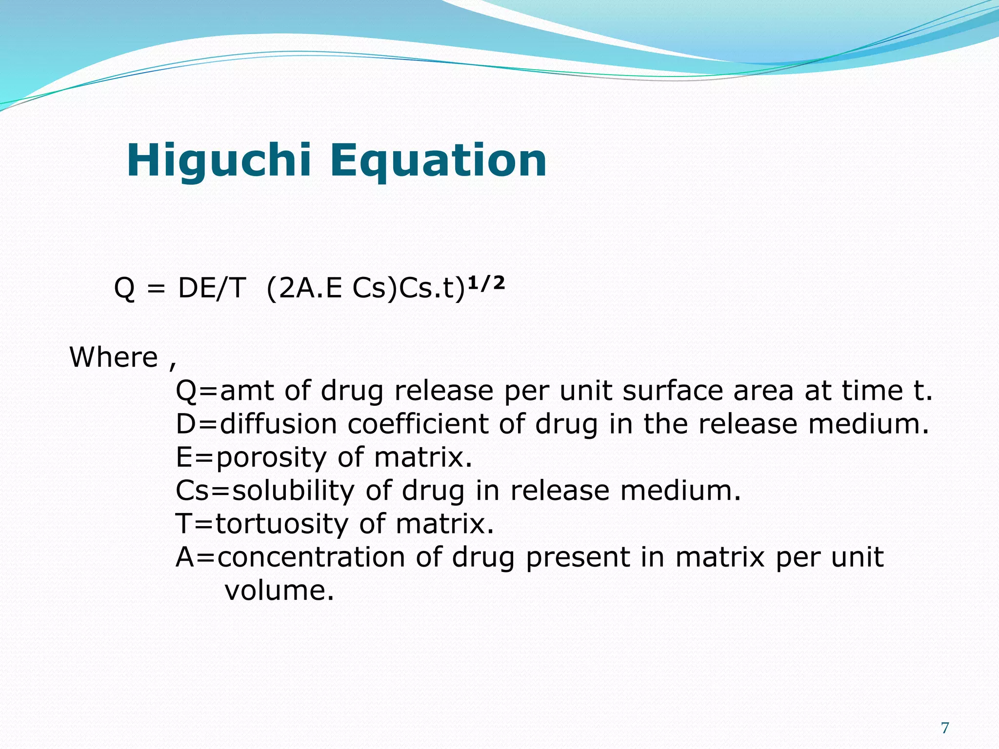 Higuchi Equation
Q = DE/T (2A.E Cs)Cs.t)1/2
Where ,
Q=amt of drug release per unit surface area at time t.
D=diffusion coefficient of drug in the release medium.
E=porosity of matrix.
Cs=solubility of drug in release medium.
T=tortuosity of matrix.
A=concentration of drug present in matrix per unit
volume.
7
 