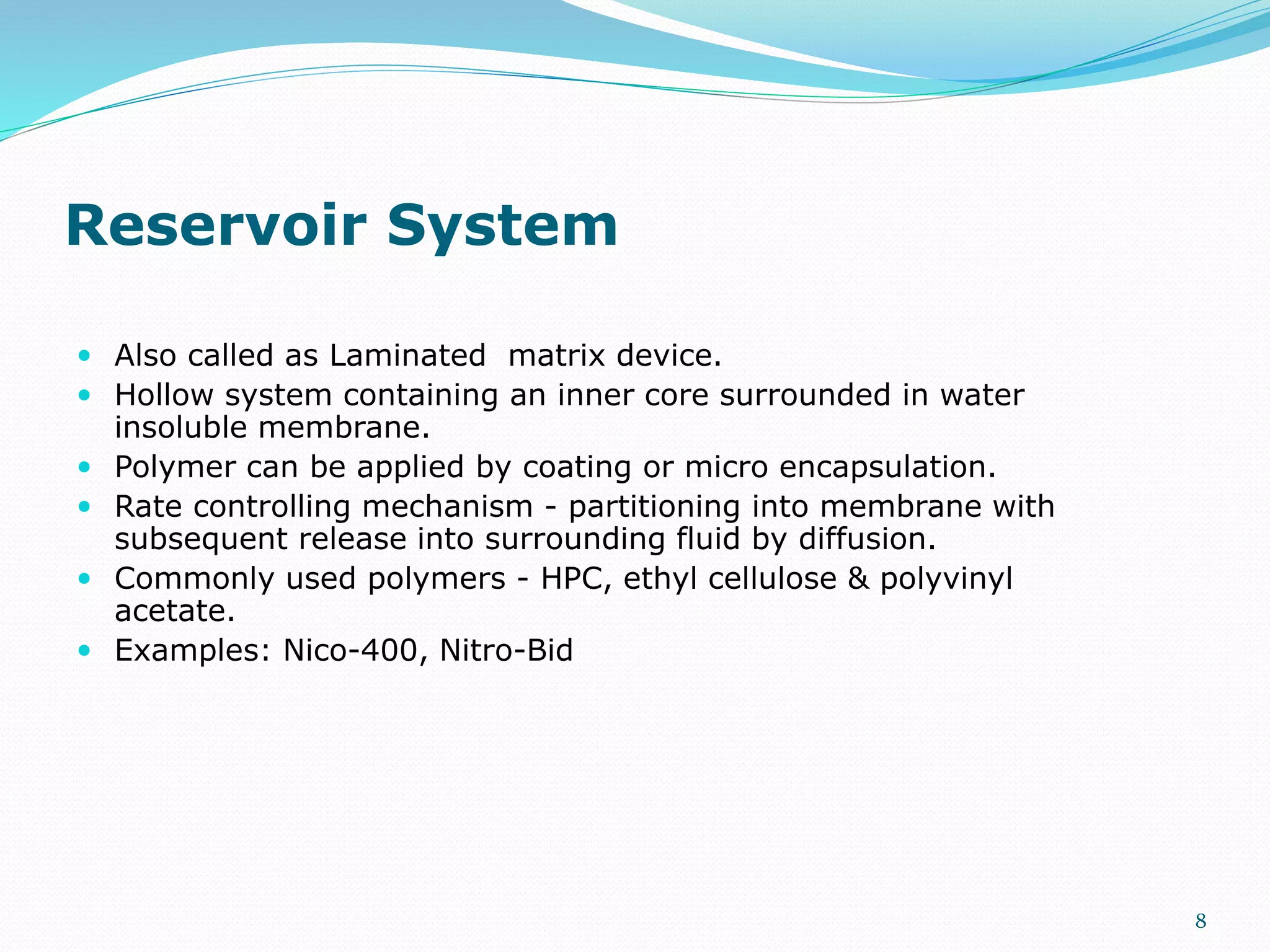 Reservoir System
 Also called as Laminated matrix device.
 Hollow system containing an inner core surrounded in water
insoluble membrane.
 Polymer can be applied by coating or micro encapsulation.
 Rate controlling mechanism - partitioning into membrane with
subsequent release into surrounding fluid by diffusion.
 Commonly used polymers - HPC, ethyl cellulose & polyvinyl
acetate.
 Examples: Nico-400, Nitro-Bid
8
 