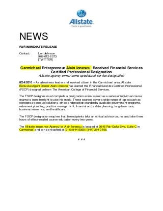 NEWS
FOR IMMEDIATE RELEASE
Contact: Lori Johnson
909-612-6573
[TWITTER]
Carmichael Entrepreneur Alain Ionescu Received Financial Services
Certified Professional Designation
Allstate agency owner earns specialized service designation
8/24/2016 -- As a business leader and involved citizen in the Carmichael area, Allstate
Exclusive Agent Owner Alain Ionescu has earned the Financial Services Certified Professional
(FSCP) designation from The American College of Financial Services.
The FSCP designee must complete a designation exam as well as a series of individual course
exams to earn the right to use this mark. These courses cover a wide range of topics such as
concepts as product solutions, ethics and practice standards, available government programs,
retirement planning, practice management, financial and estate planning, long-term care,
business insurance, and healthcare.
The FSCP designation requires that the recipients take an ethical advisor course and take three
hours of ethics-related course education every two years.
The Allstate Insurance Agency for Alain Ionescu is located at 9045 Fair Oaks Blvd, Suite C in
Carmichael and can be reached at (916) 944-5090/ (844) 284-9108.
# # #
 