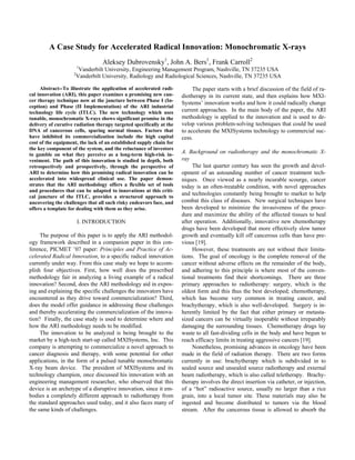 A Case Study for Accelerated Radical Innovation: Monochromatic X-rays
Aleksey Dubrovensky1
, John A. Bers1
, Frank Carroll2
1
Vanderbilt University, Engineering Management Program, Nashville, TN 37235 USA
2
Vanderbilt University, Radiology and Radiological Sciences, Nashville, TN 37235 USA
Abstract--To illustrate the application of accelerated radi-
cal innovation (ARI), this paper examines a promising new can-
cer therapy technique now at the juncture between Phase I (In-
ception) and Phase (II Implementation) of the ARI industrial
technology life cycle (ITLC). The new technology which uses
tunable, monochromatic X-rays shows significant promise in the
delivery of curative radiation therapy targeted specifically at the
DNA of cancerous cells, sparing normal tissues. Factors that
have inhibited its commercialization include the high capital
cost of the equipment, the lack of an established supply chain for
the key component of the system, and the reluctance of investors
to gamble on what they perceive as a long-term high-risk in-
vestment. The path of this innovation is studied in depth, both
retrospectively and prospectively, through the perspective of
ARI to determine how this promising radical innovation can be
accelerated into widespread clinical use. The paper demon-
strates that the ARI methodology offers a flexible set of tools
and procedures that can be adapted to innovations at this criti-
cal juncture of the ITLC, provides a structured approach to
uncovering the challenges that all such risky endeavors face, and
offers a template for dealing with them as they arise.
I. INTRODUCTION
The purpose of this paper is to apply the ARI methodol-
ogy framework described in a companion paper in this con-
ference, PICMET ’07 paper: Principles and Practice of Ac-
celerated Radical Innovation, to a specific radical innovation
currently under way. From this case study we hope to accom-
plish four objectives. First, how well does the prescribed
methodology fair in analyzing a living example of a radical
innovation? Second, does the ARI methodology aid in expos-
ing and explaining the specific challenges the innovators have
encountered as they drive toward commercialization? Third,
does the model offer guidance in addressing these challenges
and thereby accelerating the commercialization of the innova-
tion? Finally, the case study is used to determine where and
how the ARI methodology needs to be modified.
The innovation to be analyzed is being brought to the
market by a high-tech start-up called MXISystems, Inc. This
company is attempting to commercialize a novel approach to
cancer diagnosis and therapy, with some potential for other
applications, in the form of a pulsed tunable monochromatic
X-ray beam device. The president of MXISystems and its
technology champion, once discussed his innovation with an
engineering management researcher, who observed that this
device is an archetype of a disruptive innovation, since it em-
bodies a completely different approach to radiotherapy from
the standard approaches used today, and it also faces many of
the same kinds of challenges.
The paper starts with a brief discussion of the field of ra-
diotherapy in its current state, and then explains how MXI-
Systems’ innovation works and how it could radically change
current approaches. In the main body of the paper, the ARI
methodology is applied to the innovation and is used to de-
velop various problem-solving techniques that could be used
to accelerate the MXISystems technology to commercial suc-
cess.
A. Background on radiotherapy and the monochromatic X-
ray
The last quarter century has seen the growth and devel-
opment of an astounding number of cancer treatment tech-
niques. Once viewed as a nearly incurable scourge, cancer
today is an often-treatable condition, with novel approaches
and technologies constantly being brought to market to help
combat this class of diseases. New surgical techniques have
been developed to minimize the invasiveness of the proce-
dure and maximize the ability of the affected tissues to heal
after operation. Additionally, innovative new chemotherapy
drugs have been developed that more effectively slow tumor
growth and eventually kill off cancerous cells than have pre-
vious [19].
However, these treatments are not without their limita-
tions. The goal of oncology is the complete removal of the
cancer without adverse effects on the remainder of the body,
and adhering to this principle is where most of the conven-
tional treatments find their shortcomings. There are three
primary approaches to radiotherapy: surgery, which is the
oldest form and this thus the best developed; chemotherapy,
which has become very common in treating cancer, and
brachytherapy, which is also well-developed. Surgery is in-
herently limited by the fact that either primary or metasta-
sized cancers can be virtually inoperable without irreparably
damaging the surrounding tissues. Chemotherapy drugs lay
waste to all fast-dividing cells in the body and have begun to
reach efficacy limits in treating aggressive cancers [19].
Nonetheless, promising advances in oncology have been
made in the field of radiation therapy. There are two forms
currently in use: brachytherapy which is subdivided in to
sealed source and unsealed source radiotherapy and external
beam radiotherapy, which is also called teletherapy. Brachy-
therapy involves the direct insertion via catheter, or injection,
of a “hot” radioactive source, usually no larger than a rice
grain, into a local tumor site. These materials may also be
ingested and become distributed to tumors via the blood
stream. After the cancerous tissue is allowed to absorb the
 