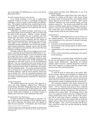 ogy would suggest for MXISystems as it moves into the Im-
plementation phase.
Joint Development Projects with a Partner
If an outside developer of this type of sophisticated
equipment existed to be able to concurrently develop this
technology, a massive burden would be lifted from MXISys-
tems. The company could then focus on perfecting the proto-
cols behind this innovation and then teaching them to the
oncologists, medical physicists and technicians that will be
using this technology.
Additionally, an outside developer could focus on im-
proving the design of the accelerator to make it fit better with
the needs of this innovation. Making it smaller, portable,
easy to install, serviceable and easy to maintain, and much
cheaper then the current version would be paramount con-
cerns. This seems to be a competency that any number of
electronics-based manufacturers already have and could pos-
sibly supply to this innovation, but modifications to these
accelerators has been problematic even for the most sophisti-
cated national laboratories. Keeping current with the latest
physics developments and partnering with national labs here
would be a winning strategy.
Currently, however, there are not enough uses for accel-
erators, especially the kind required for MXISystems to suc-
ceed, for any outside developers to invest the necessary capi-
tal to make this vision a reality. There is already an estab-
lished industrial base for other radiotherapy treatment equip-
ment, but these major players have already turned down the
opportunity to work with, invest in, or use the MXISystems
approach. One way to potentially entice new entrants into the
sphere of accelerator manufacturing would be to obtain some
highly promising clinical results to demonstrate the promise
that this technology holds. An existing synchrotron facility,
such as the kind at the Louisiana State University School of
Veterinary Medicine, could be used to perform clinical test-
ing on animals [14]. Once the commercial potential of this
innovation can be proven to the market through hard lab data,
any number of potential partners would then be clamoring to
get on board.
Testing & Simulation
The standard protocol for receiving FDA approval in-
volves first using “phantom” radiation tests,1
followed by
animal testing, and finally finding physicians who are willing
to use the new innovation on any of their patients [16]. Most
of the necessary testing behind k-shell induced Auger cascad-
ing has already been completed, so no further research is
needed to prove the basic science behind this innovation.
Designing Early User Experiences
It would be difficult for MXISystems to develop a ver-
sion of their early user experience without building a proto-
type of their technology and finding some early adopters to
refine the user experience. Unfortunately, this would require
1
Phantom testing involves conducting mock treatments on manikins instru-
mented with radiation detectors to verify that the specific dosage is delivered
to the target sites.
a large capital investment from MXISystems or one of its
community partners.
Rather, MXISystems might refocus their early stage de-
velopment on working out the bugs in their process during
the various rounds of testing that they must complete before
clinical approval from the FDA is awarded. These include
“phantom” radiation tests, small mammal testing, and large
mammal testing [16]. The primary goal behind this initial
testing is to find the smallest amount of radiation necessary to
achieve a critical level of cellular response in these mammals.
This would create some well-defined tolerances with which
to begin and then refine the early human testing.
Standardization
The primary standardization that must occur for this is in
the treatment protocol. The following processes must be-
come standardized for this innovation to succeed in the medi-
cal community:
• Evaluation of potential patients by the oncologist
• Determination of the treatment plan by the physicist and
the oncologist
• Administration of the metal-containing drugs specific for
DNA
• Delivery of the external beam radiotherapy to the patient
by the technician
Standardizing on a machine design would also be useful,
but this can and should be achieved by another community
member besides MXISystems. Specifically, the software
modules ought to become a standard design that would also
allow other companies to produce additional software appli-
cations on top of this operating platform.
Planned Scale-up
To reach the point of critical mass in the market, MXI-
Systems needs to identify good candidates for adopting their
innovation. The early adopters, besides those in the clinical
trial phase, would likely be university research and treatment
clinics that have both the financial resources and the treat-
ment specialists capable of implementing this innovation [8].
The remaining candidates in this market should then be
pursued for adoption, allowing this technology to “cross the
chasm.” This is a relatively small group of users, comprised
of oncologists and medical physicists working in research and
training hospitals, and they communicate well and share in-
formation across various fields. The advantage of this is that
once a few respected research clinics have adopted this tech-
nology and find early success with it, the rest of the commu-
nity will be much more attuned to adopting it themselves.
The key is just to find those early adopters that can make this
happen and give them all the necessary tools and support to
make this happen. They need to be provided with the plat-
form, trained on its basic use, and then allowed the freedom
to perfect its use.
 