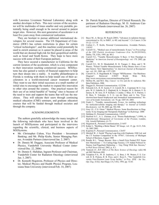 with Lawrence Livermore National Laboratory along with
another developer in Paris. This next version of the accelera-
tor will be multitudes of times smaller and very portable, po-
tentially being small enough to be moved around to patient
target sites. However, this next generation of accelerator is at
least five years away from commercial realization.
They are hesitant to pursue additional international de-
velopers for several reasons. The US Department of Com-
merce (DOC) has certain restrictions in place for certain
“critical technologies”, and this machine could potentially be
used to enrich uranium so it cannot be placed in areas of the
world that are deemed high-risk for their geopolitical stability
such as Israel and South Korea. They hope to have more
success with some of their European partners.
They have secured a manufacturer in California for the
current iteration of the accelerator, which is a key component
to their innovation reaching commercial success. MXISys-
tems has also gained a variety of financial supporters to help
turn their dream into a reality. A wealthy philanthropist in
Florida is working with them to help install one of their ac-
celerators in a world-renowned cancer treatment center.
They want to use their initial successes at a small number of
initial sites to encourage the market to expand this innovation
to other sites around the country. One practical reason for
their use of an initial handful of “testing” sites is because of
the need to train and support the teams that will use the ma-
chines. They will educate their users through continuing
medical education (CME) seminars, and graduate education
courses that will be funded through medical societies and
through the company.
ACKNOWLEDGMENTS
The authors gratefully acknowledge the many insights of
the following individuals who have been involved in the
launch of MXISystems and participated in the interviews
regarding the scientific, clinical, and business aspects of
MXISystems.
• Mr. Christopher Calton, Vice President – Investment
Banking; and Mr. Philip Krebs, Senior Managing Part-
ner, Avondale Partners (interviewed Jan. 2, 2007)
• Dr. Dennis M. Duggan, Associate Professor of Medical
Physics, Vanderbilt University Medical Center (inter-
viewed Dec. 22, 2006)
• Dr. Dennis E. Hallahan, Ingram Professor and Chairman,
Vanderbilt Center for Radiation Oncology (interviewed
Jan. 3, 2007)
• Dr. Kenneth Hogstrom, Professor of Physics and Direc-
tor, Medical Physics and Health Physics Program, Lou-
isiana State University (interviewed Feb. 14, 2007)
• Dr. Patrick Kupelian, Director of Clinical Research, De-
partment of Radiation Oncology, M. D. Anderson Can-
cer Center Orlando (interviewed Jan. 26, 2007)
REFERENCES
[1] Bucci M., A. Bevan, M. Roach (2005). "Advances in radiation therapy:
conventional to 3D, to IMRT, to 4D, and beyond.". CA Cancer J Clin
55 (2): 117-34
[2] Carlton C., P. Krebs, Personal Communication, Avondale Partners,
1/02/07
[3] Carroll F.E., "Medical uses of monochromatic X-rays," in Proceedings
of the 1995 Particle Accelerator Conference (Cat. No.95CH35843),
Dallas, TX, USA, 1995, pp. 80-2.
[4] Carroll F.E., "Tunable Monochromatic X Rays: A New Paradigm in
Medicine," in American Journal of Roentgenology. vol. 179, 2002, pp.
583-590.
[5] Carroll F.E., M. H. Mendenhall, R. H. Traeger, C. Brau, and J. W.
Waters, "Pulsed Tunable Monochromatic X-Ray Beams from a Com-
pact Source: New Opportunities," in American Journal of Roentgenol-
ogy. vol. 181, 2003, pp. 1197-1202.
[6] Carroll F.E., S. Degenhardt, R. Traeger “MXISystems – Our Machines:
Diagram”, Retrieved 2/20/07 World Wide Web,
http://www.mxisystems.com/ourmachinesdiag.html
[7] Delfino M., and M.E. Day, Cancer: we live and die by radiation, Mo-
Beta Publishers, 2006
[8] Duggan D., Personal Communication, 12/22/06
[9] Edwards G.S., R. H. Austin, F. E. Carroll, M. L. Copeland, M. E. Cou-
prie, W. E. Gabella, R. F. Haglund, B. A. Hooper, M. S. Hutson, E. D.
Jansen, K. M. Joos, D. P. Kiehart, I. Lindau, J. Miao, H. S. Pratisto, J.
H. Shen, Y. Tokutake, A. F. G. van der Meer, and A. Xie, "Free-
electron-laser-based biophysical and biomedical instrumentation," Re-
view of Scientific Instruments, vol. 74, pp. 3207-45, 2003.
[10] Frank C., "Tunable, monochromatic X-rays: An enabling technology
for molecular/cellular imaging and therapy," in Journal of Cellular
Biochemistry. vol. 90, 2003, pp. 502-508.
[11] Gray J.E., C.G. Orton " Medical Physics: Some Recollections in Diag-
nostic X-ray Imaging and Therapeutic Radiology" in Radiology. 2000
[12] Hallahan D., Personal Communication, 1/03/07
[13] Hartford A.C., A. L. Zietman, et al. "Proton Radiotherapy," (1999), in
Radiothereutic Management of Carcinoma of the Prostate, London,
UK, Arnold Publishers: 61-72.
[14] Hogstrom K., Personal Communication, 2/14/07
[15] Kuhar J., "Building a Better Beam," RT Image, vol. 15, pp. 16-21, Feb.
18, 2002 2002.
[16] Kupelian P., Personal Communication, 1/26/07
[17] Mitchell W., J. Smith "Playing Leap-frog with Elephants: EMI Ltd. and
the CT Scanner Competition in the 1970's", University of Michigan
School of Business, August 1989
[18] Rundle R.L., "Image Booster: How a Small Firm Pushed PET Scans
Into Mainstream --- To Cutting-Edge Science, CTI Added Political In-
fluence And Piggyback Marketing --- `Guy Thing' With Sen. Stevens,"
in Wall Street Journal, 2002, p. A.1.
[19] Tannock I.F., R.P. Hill et al The Basic Science of Oncology. (eds) 4th
ed.2005 McGraw-Hill.
[20] Tompkins P.A., W. D. Andrews, C. A. Brau, J. W. Waters, F. E. Car-
roll, D. R. Pickens, R. R. Price, and C. Roos F., "The Vanderbilt Uni-
versity Free-Electron Laser X-ray facility," in Proc. SPIE - Int. Soc.
Opt. Eng. (USA), San Diego, CA, USA, 1993, pp. 72-83.
 
