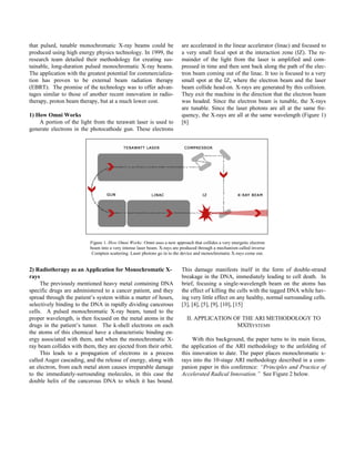 that pulsed, tunable monochromatic X-ray beams could be
produced using high energy physics technology. In 1999, the
research team detailed their methodology for creating sus-
tainable, long-duration pulsed monochromatic X-ray beams.
The application with the greatest potential for commercializa-
tion has proven to be external beam radiation therapy
(EBRT). The promise of the technology was to offer advan-
tages similar to those of another recent innovation in radio-
therapy, proton beam therapy, but at a much lower cost.
1) How Omni Works
A portion of the light from the terawatt laser is used to
generate electrons in the photocathode gun. These electrons
are accelerated in the linear accelerator (linac) and focused to
a very small focal spot at the interaction zone (IZ). The re-
mainder of the light from the laser is amplified and com-
pressed in time and then sent back along the path of the elec-
tron beam coming out of the linac. It too is focused to a very
small spot at the IZ, where the electron beam and the laser
beam collide head-on. X-rays are generated by this collision.
They exit the machine in the direction that the electron beam
was headed. Since the electron beam is tunable, the X-rays
are tunable. Since the laser photons are all at the same fre-
quency, the X-rays are all at the same wavelength (Figure 1)
[6]
Figure 1. How Omni Works: Omni uses a new approach that collides a very energetic electron
beam into a very intense laser beam. X-rays are produced through a mechanism called inverse
Compton scattering. Laser photons go in to the device and monochromatic X-rays come out.
2) Radiotherapy as an Application for Monochromatic X-
rays
The previously mentioned heavy metal containing DNA
specific drugs are administered to a cancer patient, and they
spread through the patient’s system within a matter of hours,
selectively binding to the DNA in rapidly dividing cancerous
cells. A pulsed monochromatic X-ray beam, tuned to the
proper wavelength, is then focused on the metal atoms in the
drugs in the patient’s tumor. The k-shell electrons on each
the atoms of this chemical have a characteristic binding en-
ergy associated with them, and when the monochromatic X-
ray beam collides with them, they are ejected from their orbit.
This leads to a propagation of electrons in a process
called Auger cascading, and the release of energy, along with
an electron, from each metal atom causes irreparable damage
to the immediately-surrounding molecules, in this case the
double helix of the cancerous DNA to which it has bound.
This damage manifests itself in the form of double-strand
breakage in the DNA, immediately leading to cell death. In
brief, focusing a single-wavelength beam on the atoms has
the effect of killing the cells with the tagged DNA while hav-
ing very little effect on any healthy, normal surrounding cells.
[3], [4], [5], [9], [10], [15]
II. APPLICATION OF THE ARI METHODOLOGY TO
MXISYSTEMS
With this background, the paper turns to its main focus,
the application of the ARI methodology to the unfolding of
this innovation to date. The paper places monochromatic x-
rays into the 10-stage ARI methodology described in a com-
panion paper in this conference: “Principles and Practice of
Accelerated Radical Innovation.” See Figure 2 below.
 