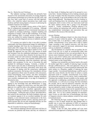 Step 3a. Market/Societal Challenges
The radiation oncology community has primarily been
focused on the incremental innovation of existing diagnostic
and treatment technologies for at least the last fifty years, and
they have had a great deal of success with that approach.
Only a few relatively radical innovations have made some
headway and had varying degrees of success in advancing the
standard of practice for treatment.
Among the most notable success stories of this kind is
that of computerized tomography (CT) scanning. Although
on the surface it appeared to be an incremental innovation as
it applied an emerging technology, computer modeling and
integration of images, with an older technology, X-ray diag-
nostic radiology tools, it actually served to usher in an en-
tirely new method for medical diagnostic imaging and later
greatly advanced the diagnostic process in radiation oncology
[11].
CT scanning was radical in that it was able to produce
surprisingly clear three-dimensional images for radiologists, a
complete paradigm shift from the two-dimensional AP and
lateral plain film images that were standard given existing
technology when it was first brought to market in 1972. Even
though this approach was met with a fair amount of doubt
and resistance from the established radiological community,
it was able to overcome these obstacles by proving to be an
extremely useful tool with numerous immediate applications
in medicine. These niches were instantly exploited by early
adopters of this technology within the community, and soon
gained wide acceptance on the way to becoming the gold
standard for radiological imaging. Certainly, a number of
other factors came into play in determining the eventual suc-
cess of this radical innovation, particularly when faced with
the prospect of dealing with the conservative radiological
medicine community, but having a few immediately obvious
early applications (brain scans for patients with concussions,
neural hemorrhaging, brain tumors, and other neurological
conditions for which existing radiation imaging techniques
were woefully inadequate) gave it an edge in competing in
this practice area.
Some of the lessons learned from that experience can be
applied to the knowledge base that MXISystems is using.
Specifically, it suggests an initial focus, once they gain FDA
approval, on a specific niche in the radiation oncology indus-
try that is underserved by incumbent approaches, places
where this technology would have large technical and practi-
cal advantages. Among the types of cancer, described above,
best suited to this innovation, the field of pediatric brain can-
cer treatment appears to be an excellent candidate for early
adoption, as do colorectal tumors metastasized to the liver,
inoperable malignant prostate cancers, and lung cancers (pri-
marily because they are not only inoperable but they are also
impossible to catheterize, ruling out brachytherapy).
Step 3b. Scientific/Technological Challenges
The technical challenges that this innovation will have to
overcome are plentiful and broad, and they are reflected in
the three kinds of thinking that need to be pursued to over-
come them. Systems thinking involves looking outward, past
the scope of simply what this innovation is trying to immedi-
ately accomplish, to get at the problem at the root of the chal-
lenge being addressed. Decomposition involves looking in-
ward and breaking down the technology into its associated
components, both in terms of the core innovation itself and
the entire solution process that is going to be developed
around it. Finally, coordination (“looking sideways”) in-
volves seeking out, partnering with, and/or actively promot-
ing complementary technologies and innovations that can
contribute to the success of the innovation.
Systems Thinking
The ultimate challenge at hand is to slow down the pro-
gression of cancer within the patient. The immediate prob-
lem at hand, then, is to develop a viable, compact, pulsed,
tunable, monochromatic X-ray source that is able to induce
Auger cascading in the targeted cancerous cells that have
been molecularly tagged by previously administered drugs
such as cis-platinum or oxaliplatin.
The development of a machine that can produce the de-
sired X-rays has yet to reach an economically-viable state
where it can be produced at low cost and provided to the nu-
merous cancer treatment centers that would require it. Run-
ning at a cost of $3.5 million each, such machines could ini-
tially be afforded by only the largest and best-financed cancer
research centers in the United States.
Seeking a way around this cost barrier leads to the search
for another agent that is capable of inducing Auger cascades
through a different process. One such approach is the use of
a naturally-occurring or cyclotron-produced radionuclide that
emits energy at a frequency capable of inducing the same
Auger cascade. Conventional brachytherapy could be used to
inject this source directly into the tumor to achieve a nearly
equivalent result to a tunable, monochromatic X-ray beam,
but without the expensive X-ray device. Such a radionuclide,
Ytterbium has recently become available on the market, and
this approach is undergoing a preliminary clinical trial [12].
Unfortunately, it is still not at an energy that best stimulates
the cascade, and as with all radioactive materials, once the
nucleus has decayed radioactively, it cannot do so again. Us-
ing non-radioactive metals in drugs and causing them to cas-
cade with a monochromatic beam can be repeated millions of
times, since between cascades the atom returns to its normal
stable state. So it is not a perfect substitute for monochro-
matic X-rays; as with other uses of brachytherapy, this form
of frequency-selective chemo-radiation would be best suited
to localized cancers.
But following the logic systems thinking, if Auger cas-
cading as a line of attack should fail, then perhaps there is
another way to arrest the replication of DNA in cancerous
tumors, such as finding a substance that selectively binds to
or incapacitates its target.
Finally, if this too fails, then perhaps and even more
outward-focused approach to halting the tumor’s cellular rep-
 