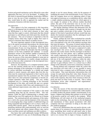 lication and growth mechanism can be affected by some other
approaches that have yet to be developed. If nothing else,
this kind of outward-focused thinking would allow MXISys-
tems to view the rest of their competition in this space, so
they would better be able to approach the market and the
community of practice with their innovation.
Decomposition
There appear to be four components to this innovation,
when it is decomposed into its essential elements. The task
for MXISystems is to find which elements in their value
chain that they ought to control, which parts that they should
participate in, and influence and which parts they should sim-
ply outsource. This sort of analysis is important so that the
company knows where they ought to deploy their scant re-
sources to maximize their chances of market success.
The most important segment of their decomposed struc-
ture is the special accelerator that produces the electron beam
that is used in the process of producing pulsed, tunable
monochromatic X-rays over long durations. All of the basic
scientific research behind the principles that this technology
operates on has been completed and validated. A second-
generation version of the machine capable of producing the
desired beams has also been developed. In no uncertain
terms, the success of this innovation depends in some part on
the successful development of a smaller, cheaper accelerator,
more so than any other component in the decomposed struc-
ture of the innovation [14].
However, the importance of a computer-terminal control
unit for this machine should also not be understated. The
primary advantage of this technology is its ability to be tuned
to various individual wavelengths, so a reliable and simple
method to control, measure, and capture data from this ma-
chine must be created and engineered so that it can be easily
manufactured separate from the accelerator unit. This would
allow these two inter-connected components to become de-
veloped separately rather than jointly. This way, neither
component acts as a limiting technology to the successful
development of the other, and would also spur on a greater
number of innovators (both firms and entrepreneurs) to de-
velop additional improvements onto either one of these plat-
forms.
Another critical component of this system is the metal
containing drugs that tag the cancerous DNA. This sub-
industry within the field of pharmacology is already estab-
lished and has won FDA approvals for clinical use in human
patients. The continued growth and expansion of this indus-
try is vital to the success and development of this innovation.
It is encouraging that a large number of additional drugs are
being researched and developed to serve as heavy metal con-
taining DNA specific agents. There are already a number of
promising chemicals that could potentially serve as such but
with fewer patient side effects, greater efficacy rates, and at
lower cost than current such substances are able to achieve.
One factor that could additionally hamper MXISystems
path to FDA approval is any use of chemotherapy drugs not
already in use for cancer therapy, solely for the purposes of
irradiating the tumors with monochromatic X-rays. Such uses
draw the company down an ever tightening spiral of long-
term approval processes as a combination device, rather than
a simple radiation producing machine for which approval is
now sought. In contrast to the software module described
earlier, this part of the innovation runs on its own set of
tracks and is pretty much beyond the control of the company.
The therapy planning software that determines how the
machine will operate when a patient is brought into the ther-
apy suite is another critical part of this system. The devel-
opment of this kind of specialized software would help stan-
dardize the treatment procedures that the radiological oncol-
ogy team will need to implement.
Finally, perhaps the most often overlooked but critically
important component that must be considered when the sys-
tem is decomposed is the role of the radiation oncology team
that treats the patient. This group of trained medical person-
nel will be the end user of this innovation and so they must be
included as a stakeholder. This team is composed of a radia-
tion oncologist who serves as the team leader, a radiation
physicist who works closely with the oncologist to develop a
treatment plan for each patient, and a radiation technician
who usually implements the prescribed therapy. This team
approach to treatment delivery is rather unusual in medicine,
and one of the well-engrained institutions within the radio-
logical oncology community. Understanding how it works
and how to gain influence with it is a critical way to affect
change in this inherently conservative community of practice.
Having defined each component within the system that
this innovation will work with, it is now possible to assess
what kind of value a company such as MXISystems can add
to this market. They must determine what position they will
occupy for each point along their value chain, because even
though they might prefer to maintain control over all compo-
nents in this sequence, they have finite resources at their dis-
posal and must use them wisely to succeed. That is where
coordination across other companies’ and organizations’
value chains becomes key.
Coordination
Since the success of this innovation depends mostly on
the continued development of a commercially-viable machine
to reliably produce the pulsed, tunable, monochromatic X-ray
beams, it appears that finding other partners to aid in this part
of the process could be very useful to the company. While
MXISystems will still retain all of the intellectual property
rights on this technology, they can share in the development
and manufacture of these special accelerators with other
companies that have experience in doing so for other com-
plex medical equipment.
First of all, MXISystems does not need to devote a sub-
stantial share of its resources to manufacturing these devices
since assembling them would not add much value to their
offering. Rather, they can partner with a knowledgeable firm,
such as an overseas firm in Japan or Europe, to partly out-
 