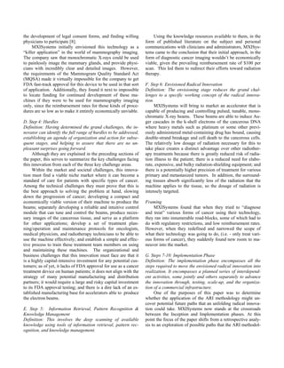 the development of legal consent forms, and finding willing
physicians to participate [8].
MXISystems initially envisioned this technology as a
“killer application” in the world of mammography imaging.
The company saw that monochromatic X-rays could be used
to painlessly image the mammary glands, and provide physi-
cians with incredibly clear and detailed images. However,
the requirements of the Mammogram Quality Standard Act
(MQSA) made it virtually impossible for the company to get
FDA fast-track approval for this device to be used in that sort
of application. Additionally, they found it next to impossible
to locate funding for continued development of these ma-
chines if they were to be used for mammography imaging
only, since the reimbursement rates for those kinds of proce-
dures are so low as to make it entirely economically unviable.
D. Step 4: Hurdles
Definition: Having determined the grand challenges, the in-
novator can identify the full range of hurdles to be addressed,
establishing an agenda of organization and action for subse-
quent stages, and helping to assure that there are no un-
pleasant surprises going forward.
Although they are explained in the preceding sections of
the paper, this serves to summarize the key challenges facing
this innovation from each of the three key challenge areas.
Within the market and societal challenges, this innova-
tion must find a viable niche market where it can become a
standard of care for patients with specific types of cancer.
Among the technical challenges they must prove that this is
the best approach to solving the problem at hand, slowing
down the progression of cancer; developing a compact and
economically viable version of their machine to produce the
beams; separately developing a reliable and intuitive control
module that can tune and control the beams, produce neces-
sary images of the cancerous tissue, and serve as a platform
for other applications; develop a set of treatment plan-
ning/operation and maintenance protocols for oncologists,
medical physicists, and radiotherapy technicians to be able to
use the machine effectively; and establish a simple and effec-
tive process to train these treatment team members on using
and maintaining these machines. The organizational and
business challenges that this innovation must face are that it
is a highly capital-intensive investment for any potential cus-
tomers; as of yet, it lacks of FDA approval for use as a cancer
treatment device on human patients; it does not align with the
strategy of many potential manufacturing and distribution
partners; it would require a large and risky capital investment
to its FDA approval testing; and there is a dire lack of an es-
tablished manufacturing base for accelerators able to produce
the electron beams.
E. Step 5: Information Retrieval, Pattern Recognition &
Knowledge Management
Definition: This involves the deep scanning of available
knowledge using tools of information retrieval, pattern rec-
ognition, and knowledge management.
Using the knowledge resources available to them, in the
form of published literature on the subject and personal
communications with clinicians and administrators, MXISys-
tems came to the conclusion that their initial approach, in the
form of diagnostic cancer imaging wouldn’t be economically
viable, given the prevailing reimbursement rate of $100 per
scan. This led them to redirect their efforts toward radiation
therapy.
F. Step 6: Envisioned Radical Innovation
Definition: The envisioning stage reduces the grand chal-
lenges to a specific working concept of the radical innova-
tion.
MXISystems will bring to market an accelerator that is
capable of producing and controlling pulsed, tunable, mono-
chromatic X-ray beams. These beams are able to induce Au-
ger cascades in the k-shell electrons of the cancerous DNA
where heavy metals such as platinum or some other previ-
ously administered metal-containing drug has bound, causing
double-strand breakage and cell death to the cancerous cells.
The relatively low dosage of radiation necessary for this to
take place creates a distinct advantage over other radiother-
apy treatments because there is greatly reduced risk of radia-
tion illness to the patient; there is a reduced need for elabo-
rate, expensive, and bulky radiation-shielding equipment; and
there is a potentially higher precision of treatment for various
primary and metastasized tumors. In addition, the surround-
ing tissues absorb significantly less of the radiation that the
machine applies to the tissue, so the dosage of radiation is
intensely targeted.
Framing
MXISystems found that when they tried to “diagnose
and treat” various forms of cancer using their technology,
they ran into innumerable road-blocks, some of which had to
do with regulatory restrictions, and low reimbursement rates.
However, when they redefined and narrowed the scope of
what their technology was going to do, (i.e. - only treat vari-
ous forms of cancer), they suddenly found new room to ma-
neuver into the market.
G. Steps 7-10: Implementation Phase
Definition: The implementation phase encompasses all the
steps required to move the envisioned radical innovation into
realization. It encompasses a planned series of interdepend-
ent activities, some jointly and others separately to advance
the innovation through, testing, scale-up, and the organiza-
tion of a commercial infrastructure.
One of the purposes of this paper was to determine
whether the application of the ARI methodology might un-
cover potential future paths that an unfolding radical innova-
tion could take. MXISystems now stands at the crossroads
between the Inception and Implementation phases. At this
point the focus of the paper shifts from a retrospective analy-
sis to an exploration of possible paths that the ARI methodol-
 