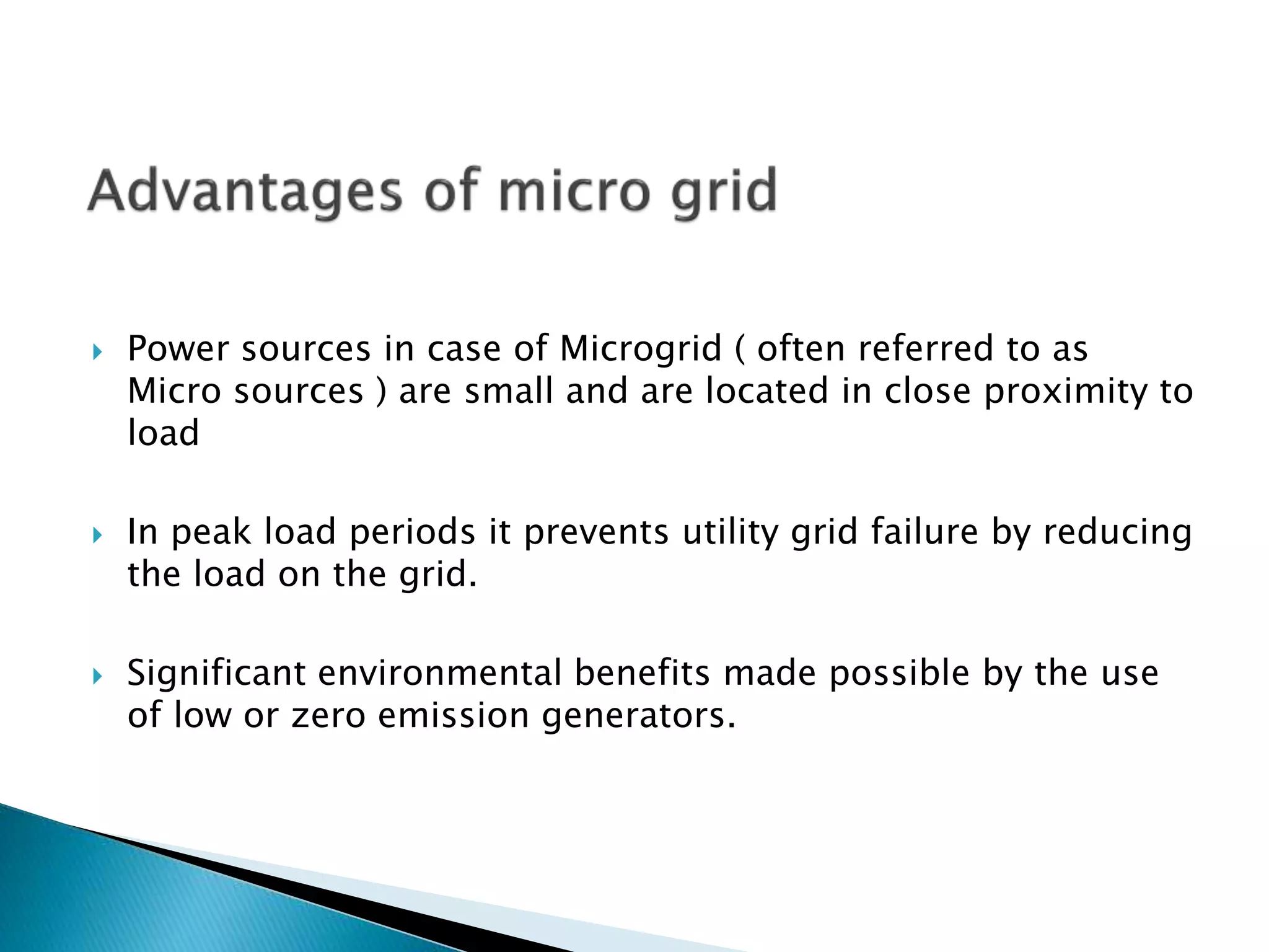  Power sources in case of Microgrid ( often referred to as
Micro sources ) are small and are located in close proximity to
load
 In peak load periods it prevents utility grid failure by reducing
the load on the grid.
 Significant environmental benefits made possible by the use
of low or zero emission generators.
 