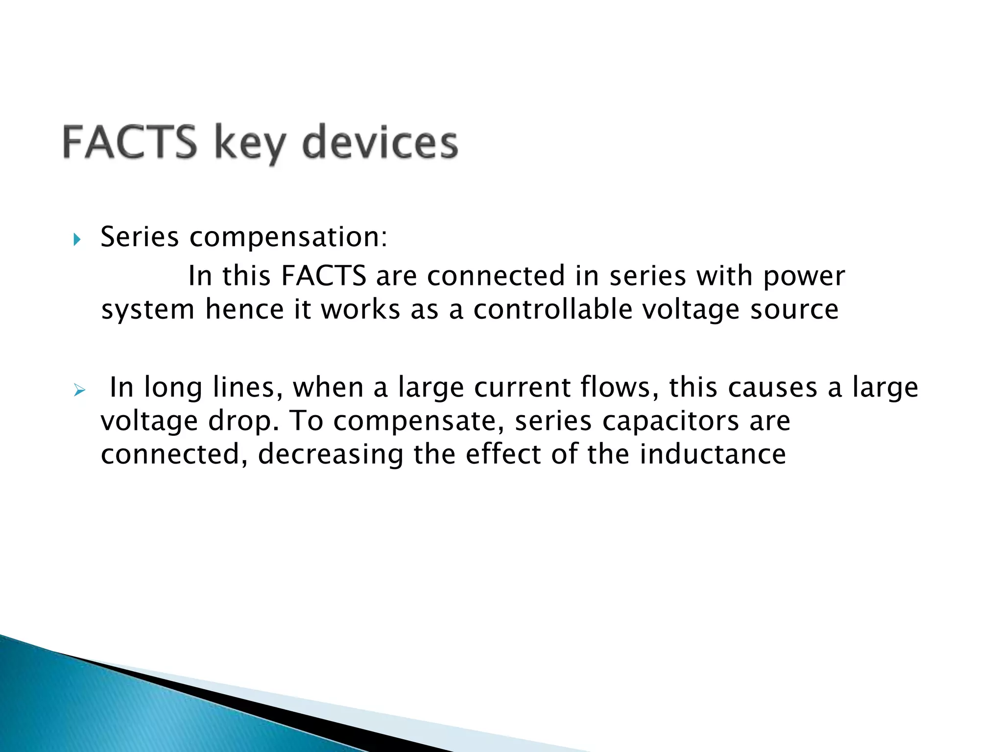  Series compensation:
In this FACTS are connected in series with power
system hence it works as a controllable voltage source
 In long lines, when a large current flows, this causes a large
voltage drop. To compensate, series capacitors are
connected, decreasing the effect of the inductance
 