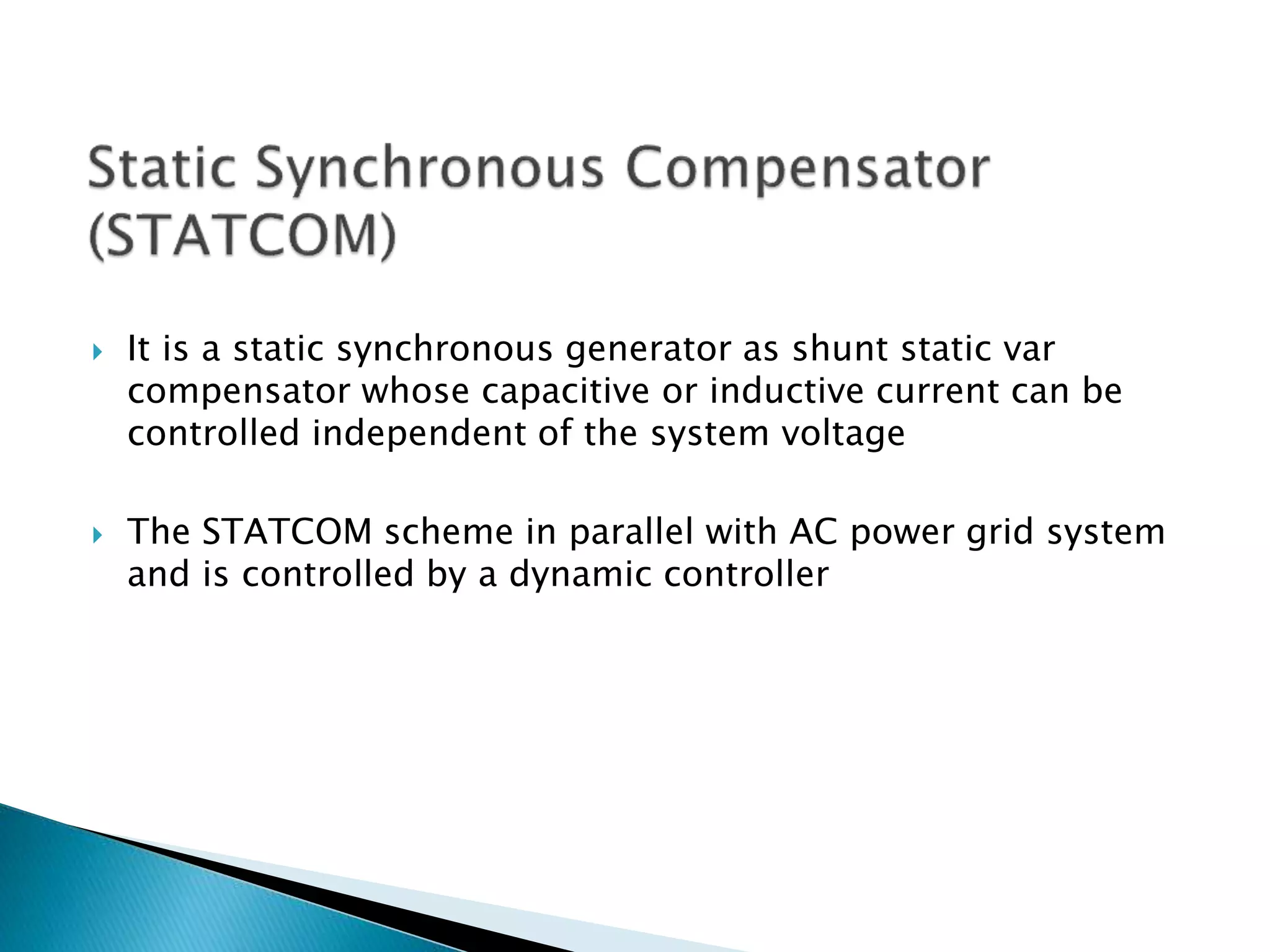  It is a static synchronous generator as shunt static var
compensator whose capacitive or inductive current can be
controlled independent of the system voltage
 The STATCOM scheme in parallel with AC power grid system
and is controlled by a dynamic controller
 