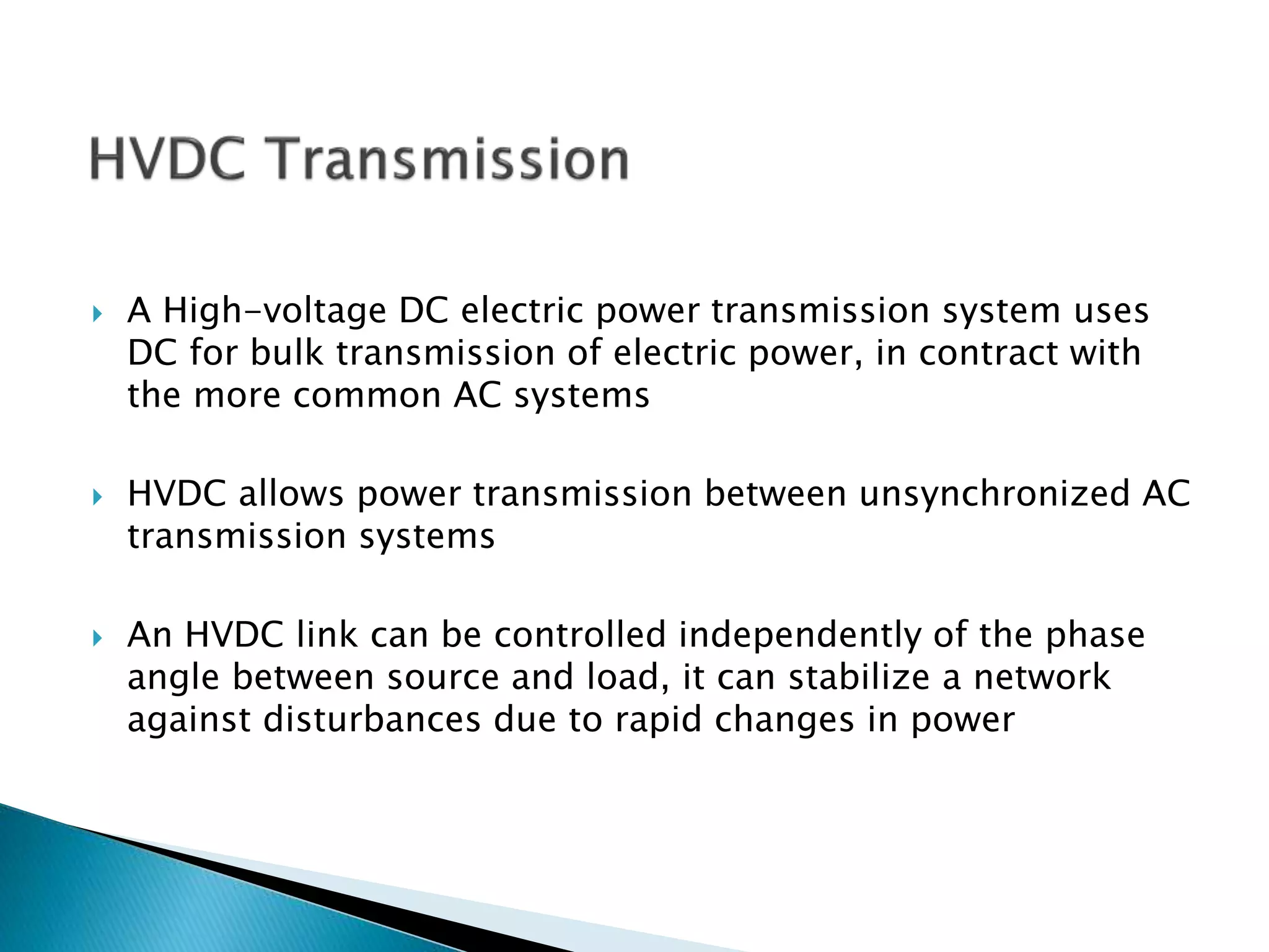  A High-voltage DC electric power transmission system uses
DC for bulk transmission of electric power, in contract with
the more common AC systems
 HVDC allows power transmission between unsynchronized AC
transmission systems
 An HVDC link can be controlled independently of the phase
angle between source and load, it can stabilize a network
against disturbances due to rapid changes in power
 
