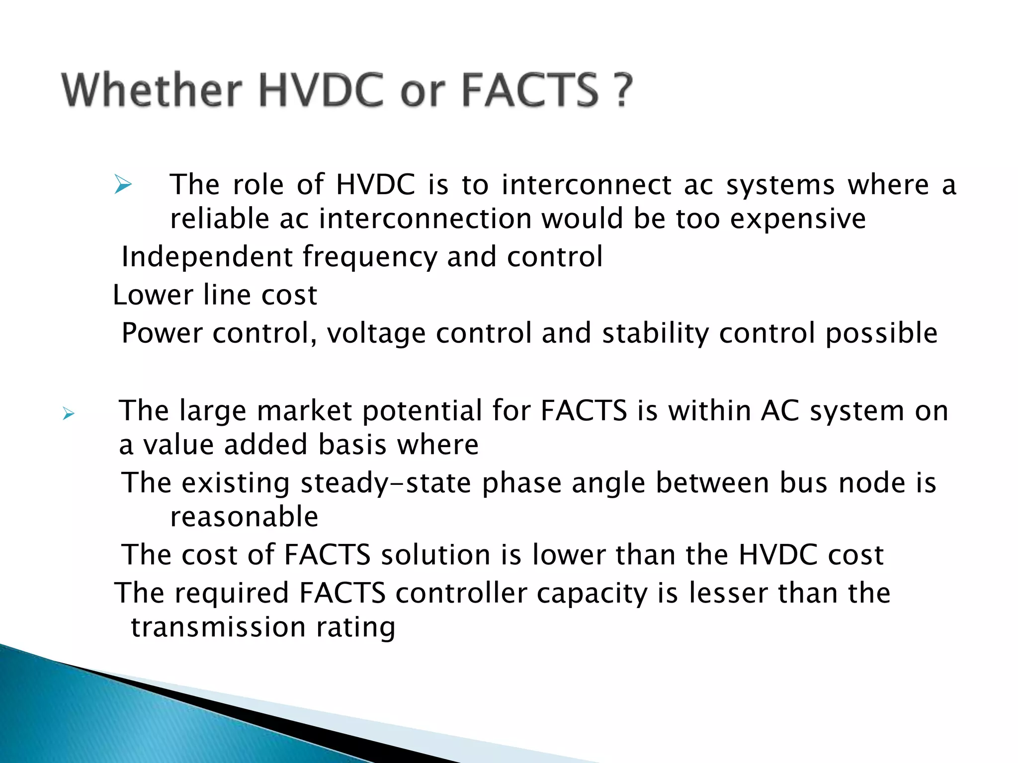  The role of HVDC is to interconnect ac systems where a
reliable ac interconnection would be too expensive
Independent frequency and control
Lower line cost
Power control, voltage control and stability control possible
 The large market potential for FACTS is within AC system on
a value added basis where
The existing steady-state phase angle between bus node is
reasonable
The cost of FACTS solution is lower than the HVDC cost
The required FACTS controller capacity is lesser than the
transmission rating
 