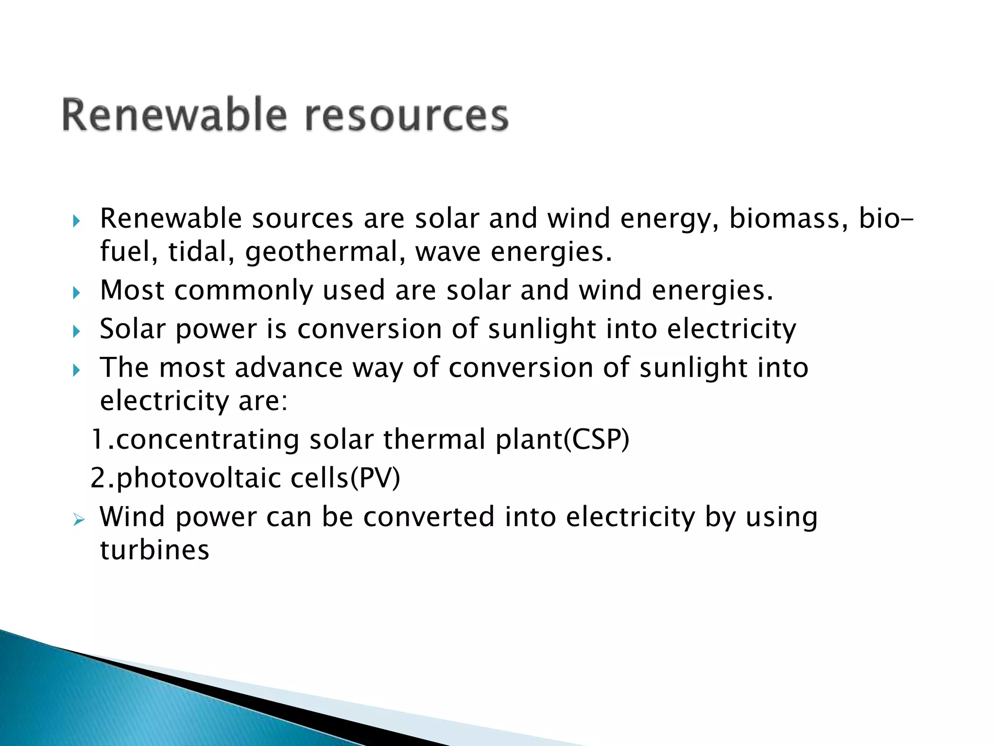  Renewable sources are solar and wind energy, biomass, bio-
fuel, tidal, geothermal, wave energies.
 Most commonly used are solar and wind energies.
 Solar power is conversion of sunlight into electricity
 The most advance way of conversion of sunlight into
electricity are:
1.concentrating solar thermal plant(CSP)
2.photovoltaic cells(PV)
 Wind power can be converted into electricity by using
turbines
 