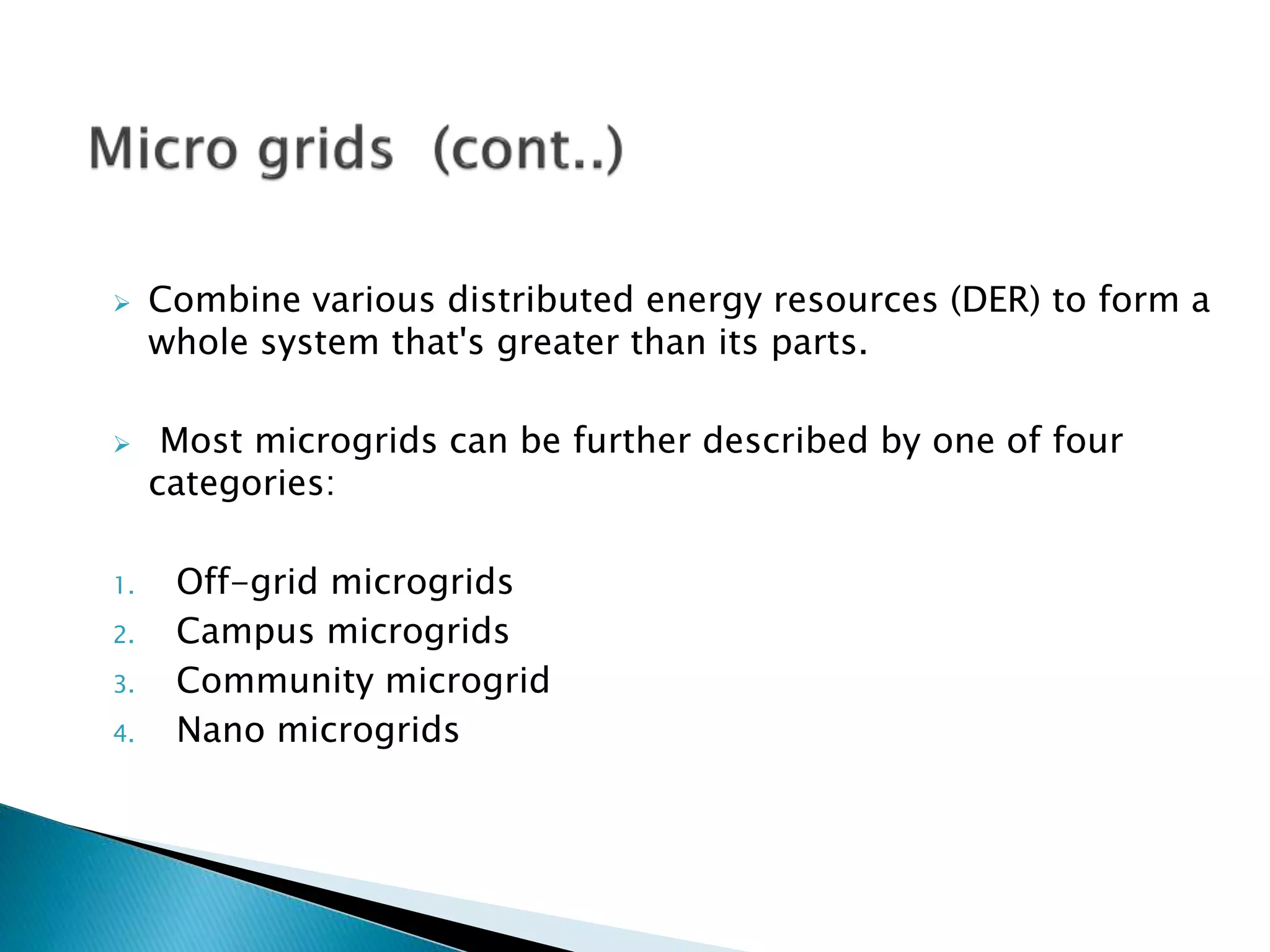  Combine various distributed energy resources (DER) to form a
whole system that's greater than its parts.
 Most microgrids can be further described by one of four
categories:
1. Off-grid microgrids
2. Campus microgrids
3. Community microgrid
4. Nano microgrids
 
