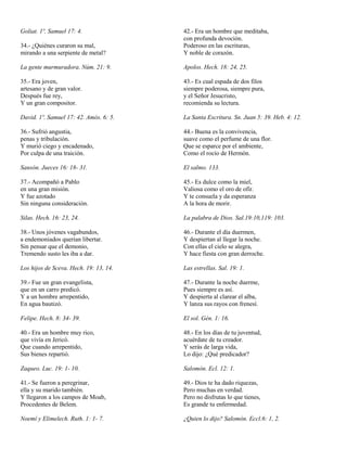 Goliat. 1º. Samuel 17: 4.
34.- ¿Quiénes curaron su mal,
mirando a una serpiente de metal?

42.- Era un hombre que meditaba,
con profunda devoción.
Poderoso en las escrituras,
Y noble de corazón.

La gente murmuradora. Núm. 21: 9.

Apolos. Hech. 18: 24, 25.

35.- Era joven,
artesano y de gran valor.
Después fue rey,
Y un gran compositor.

43.- Es cual espada de dos filos
siempre poderosa, siempre pura,
y el Señor Jesucristo,
recomienda su lectura.

David. 1º. Samuel 17: 42. Amós. 6: 5.

La Santa Escritura. Sn. Juan 5: 39. Heb. 4: 12.

36.- Sufrió angustia,
penas y tribulación.
Y murió ciego y encadenado,
Por culpa de una traición.

44.- Buena es la convivencia,
suave como el perfume de una flor.
Que se esparce por el ambiente,
Como el rocío de Hermón.

Sansón. Jueces 16: 18- 31.

El salmo. 133.

37.- Acompañó a Pablo
en una gran misión.
Y fue azotado
Sin ninguna consideración.

45.- Es dulce como la miel,
Valiosa como el oro de ofír.
Y te consuela y da esperanza
A la hora de morir.

Silas. Hech. 16: 23, 24.

La palabra de Dios. Sal.19:10,119: 103.

38.- Unos jóvenes vagabundos,
a endemoniados querían libertar.
Sin pensar que el demonio,
Tremendo susto les iba a dar.

46.- Durante el día duermen,
Y despiertan al llegar la noche.
Con ellas el cielo se alegra,
Y hace fiesta con gran derroche.

Los hijos de Sceva. Hech. 19: 13, 14.

Las estrellas. Sal. 19: 1.

39.- Fue un gran evangelista,
que en un carro predicó.
Y a un hombre arrepentido,
En agua bautizó.

47.- Durante la noche duerme,
Pues siempre es así.
Y despierta al clarear el alba,
Y lanza sus rayos con frenesí.

Felipe. Hech. 8: 34- 39.

El sol. Gén. 1: 16.

40.- Era un hombre muy rico,
que vivía en Jericó.
Que cuando arrepentido,
Sus bienes repartió.

48.- En los días de tu juventud,
acuérdate de tu creador.
Y serás de larga vida,
Lo dijo: ¿Qué predicador?

Zaqueo. Luc. 19: 1- 10.

Salomón. Ecl. 12: 1.

41.- Se fueron a peregrinar,
ella y su marido también.
Y llegaron a los campos de Moab,
Procedentes de Belem.

49.- Dios te ha dado riquezas,
Pero muchas en verdad.
Pero no disfrutas lo que tienes,
Es grande tu enfermedad.

Noemí y Elimelech. Ruth. 1: 1- 7.

¿Quien lo dijo? Salomón. Eccl.6: 1, 2.

 