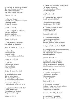50.- Escucha las palabras de un sabio,
Que ya estaba un poco molesto.
A la risa dijo: enloqueces,
Y al placer, ¿de que sirve esto?

58.- Donde dice que: Pedro, Jacobo y Juan,
Con Jesús en comunión.
Fueron testigos de los fulgores
De la transfiguración.
Mt. 17: 2. Mr. 9: 2.

Salomón. Ecc. 2: 2.
51.- Era muy fiestero
Y cuando murió, hubo mucho lamento.
Porque fue lanzado
Al lugar de tormento.
El Rico. Lc. 16: 23.
52.- Era príncipe de los publícanos,
Pero bajo de estatura.
Ansiaba ver a Jesús,
Aunque fuera de las alturas.
Zaqueo. Lc. 19: 1- 6.
53.- Era insensato y mezquino,
Y el infierno fue su destino.

59.- ¿Quién fue el peor “músico”
En toda la historia Bíblica?
Labán. Le pidieron LA menor.
Y dio LA mayor. Gén. 29: 26.
60.- ¿Quién cayó como un bulto,
por quedarse dormido,
en la hora del culto?
Eutíco. Hech. 20: 9- 12.
61.- Navegando para Roma,
Un viento los hizo naufragar.
¿Más quien dijo a Pablo,
No temas que todos sa han de salvar?
Un ángel del Señor. Hech. 27: 23, 24.

Nabal. 1º.Samuel 25: 3,25, 37,38.
54.- Era pobre,
Y mendigaba pan.
Y cuando murió,
Lo llevaron al Seno de Abraham.

62.- Quién dijo: en el barbecho de los pobres
Existe mucha bendición.
Más se pierde por falta de juicio
Y buena disposición.
Salomón. Prov. 13: 23.

Lázaro. Lc. 16: 22, 23.
55.- Era rey
Por cierto muy elegante.
Y vivía en Basán,
Tierra de gigantes.

63.- híseme de huertos y jardines
Y plante muchos árboles frutales
Hiseme de vacas, ovejas, oro y plata
Y también de instrumentos musicales.
Salomón. Ecc. 2: 4- 8.

Og. Rey de Basán. Det. 3: 11.
56.- Cuanto media su cama
Que era de estructura,
Para que soportara el peso,
De este hombre de gran estatura.

64.- Tendían mantos y ramos,
Las gentes por el camino.
¿Más quien montaba,
El orejudo pollino?
Jesús. Mt. 21: 7, 8.

Nueve codos de largo por
Cuatro codos de ancho. Det. 3: 11.
57.- ¿Quién escucho la voz de Dios?
Cuando la zarza ardía.
E inmediatamente obedeció,
Porque el mandato urgía.
Moisés. Ex. 3: 4, 5.

65.- Calvo sube, calvo sube,
Decían al Profeta, unos jóvenes malosos.
¿Y cuantos de ellos murieron
Despedazados por dos osos?
Cuarenta y dos. 2º.Rey. 2: 23, 24.
66.- Fueron diez y ocho años,
Que la enfermedad la esclavizó.

 