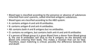• Blood type is classified according to the presence or absence of substances
inherited from one’s parents, called inherited antigenic substances.
• Blood types are classified according to the ABO system:
• A: contains antigen-A and anti-B antibodies.
• B: contains antigen-B and anti-A antibodies.
• AB: contains both A and B antigens but no antibodies.
• O: contains no antigens, but contains both anti-A and anti-B antibodies
• If a person of Blood group A is given Blood from a donor from Blood group
B, the anti B antibodies will stick to the B antigens on the donated red
Blood cells entering their body. This makes a reaction that can be fatal.
Therefore, exact matching is critical; possibly the difference between life
and death
 