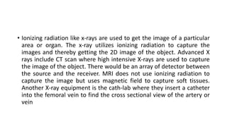 • Ionizing radiation like x-rays are used to get the image of a particular
area or organ. The x-ray utilizes ionizing radiation to capture the
images and thereby getting the 2D image of the object. Advanced X
rays include CT scan where high intensive X-rays are used to capture
the image of the object. There would be an array of detector between
the source and the receiver. MRI does not use ionizing radiation to
capture the image but uses magnetic field to capture soft tissues.
Another X-ray equipment is the cath-lab where they insert a catheter
into the femoral vein to find the cross sectional view of the artery or
vein
 
