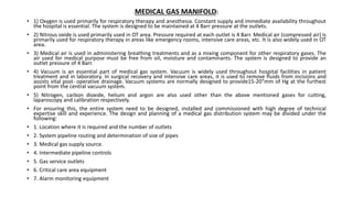 MEDICAL GAS MANIFOLD:
• 1) Oxygen is used primarily for respiratory therapy and anesthesia. Constant supply and immediate availability throughout
the hospital is essential. The system is designed to be maintained at 4 Barr pressure at the outlets.
• 2) Nitrous oxide is used primarily used in OT area. Pressure required at each outlet is 4 Barr. Medical air (compressed air) is
primarily used for respiratory therapy in areas like emergency rooms, intensive care areas, etc. It is also widely used in OT
area.
• 3) Medical air is used in administering breathing treatments and as a mixing component for other respiratory gases. The
air used for medical purpose must be free from oil, moisture and contaminants. The system is designed to provide an
outlet pressure of 4 Barr.
• 4) Vacuum is an essential part of medical gas system. Vacuum is widely used throughout hospital facilities in patient
treatment and in laboratory. In surgical recovery and intensive care areas, it is used to remove fluids from incisions and
assists vital post- operative drainage. Vacuum systems are normally designed to provide15-20”mm of Hg at the furthest
point from the central vacuum system.
• 5) Nitrogen, carbon dioxide, helium and argon are also used other than the above mentioned gases for cutting,
laparoscopy and calibration respectively.
• For ensuring this, the entire system need to be designed, installed and commissioned with high degree of technical
expertise skill and experience. The design and planning of a medical gas distribution system may be divided under the
following:
• 1. Location where it is required and the number of outlets
• 2. System pipeline routing and determination of size of pipes
• 3. Medical gas supply source.
• 4. Intermediate pipeline controls
• 5. Gas service outlets
• 6. Critical care area equipment
• 7. Alarm monitoring equipment
 