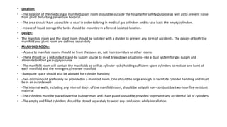 • Location:
• -The location of the medical gas manifold/plant room should be outside the hospital for safety purpose as well as to prevent noise
from plant disturbing patients in hospital.
• -The area should have accessible to road in order to bring in medical gas cylinders and to take back the empty cylinders.
• -In case of liquid storage the tanks should be mounted in a fenced isolated location.
• Design:
• The manifold room and the plant room should be isolated with a divider to prevent any form of accidents. The design of both the
manifold and plant room are defined separately
• MANIFOLD ROOM:
• - Access to manifold rooms should be from the open air, not from corridors or other rooms
• -There should be a redundant stand-by supply source to meet breakdown situations--like a dual system for gas supply and
alternate bottled gas supply source
• -The manifold room will contain the manifolds as well as cylinder racks holding sufficient spare cylinders to replace one bank of
each manifold and the emergency/reserve manifold
• -Adequate space should also be allowed for cylinder handling
• -Two doors should preferably be provided in a manifold room. One should be large enough to facilitate cylinder handling and must
be in an outside wall
• -The internal walls, including any internal doors of the manifold room, should be suitable non-combustible two-hour fire-resistant
material
• -The cylinders must be placed over the Rubber mats and chain guard should be provided to prevent any accidental fall of cylinders.
• -The empty and filled cylinders should be stored separately to avoid any confusions while installation.
 