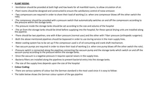 • PLANT ROOM:
• -Ventilation should be provided at both high and low levels for all manifold rooms, to allow circulation of air.
• -Plant rooms should be designed and constructed to ensure the satisfactory control of noise emission
• -Two compressors are required in order to share their load of working (i.e. when one compressor blows off the other switch the
role).
• -The compressor should be provided with a pressure switch that automatically switches on and off the compressors according to
the pressure within the storage tanks.
• -The pressure inside the storage tanks should be set according to the size and volume of the hospital
• -The air from the storage tanks should be dried before supplying into the hospital, for these special drying units are installed along
the pipeline.
• -There should be two pipelines, one with 4 Barr pressure (normal uses) and the other with 7 Barr pressure (orthopedic surgeries).
• -Both the above mentioned pipelines should be bypassed in order to use during service in the main supply lines.
• -Water cooling system has to be set up if the compressor used is of oil consuming and crank shaft mechanism.
• -Two vacuum pumps are required in order to share their load of working (i.e. when one pump blows off the other switch the role).
• -Pressure switch is connected along the pipelines connecting the vacuum pump and the storage tanks which switch on and off the
vacuum pump according to the pressure within the storage tanks.
• -Since the vacuum is a negative pressure it requires special raisers in the supply lines.
• -Bacteria filters are installed along the pipelines to prevent bacterial entry into the storage tanks.
• -The size of the supply lines depends upon the size of the hospital
• Colour Coding:
• -There are various systems of colour but the German standard is the most used since it is easy to follow:
• The table below shows the German colour system of the gas pipeline
 