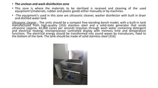 • The unclean and wash disinfection zone
• This zone is where the materials to be sterilized is received and cleaning of the used
equipment’s/materials, rubber and plastic goods either manually or by machines.
• -The equipment’s used in this zone are ultrasonic cleaner, washer disinfector with built in dryer
and distilled water tank
Ultrasonic cleaner - The units should be a compact free-standing bench model, with a built-in tank
manufactured from high-quality (316) stainless steel and a solid-state generator that sends
ultrasonic (approx. 42,000 cycles per second) impulses through wash water containing detergent
and electrical heating; microprocessor controlled display with memory time and temperature
functions. The electrical energy should be transformed into sound waves by transducers, fixed to
the bottom of the tank. The tank should be made of solid stainless steel (316).
 