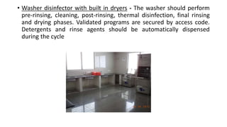 • Washer disinfector with built in dryers - The washer should perform
pre-rinsing, cleaning, post-rinsing, thermal disinfection, final rinsing
and drying phases. Validated programs are secured by access code.
Detergents and rinse agents should be automatically dispensed
during the cycle
 