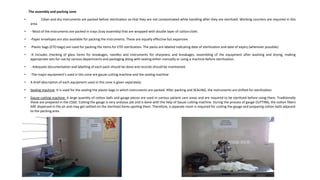 The assembly and packing zone
• Clean and dry instruments are packed before sterilization so that they are not contaminated while handling after they are sterilized. Working counters are required in this
area.
• - Most of the instruments are packed in trays (tray assembly) that are wrapped with double layer of cotton cloth.
• -Paper envelopes are also available for packing the instruments. These are equally effective but expansive.
• -Plastic bags (ETO bags) are used for packing the items for ETO sterilization. The packs are labeled indicating date of sterilization and date of expiry (wherever possible).
• -It includes checking of glass items for breakages, needles and instruments for sharpness and breakages, assembling of the equipment after washing and drying, making
appropriate sets for use by various departments and packaging along with sealing either manually or using a machine before sterilization.
• - Adequate documentation and labelling of each pack should be done and records should be maintained.
• -The major equipment’s used in this zone are gauze cutting machine and the sealing machine
• A brief description of each equipment used in this zone is given separately:
• Sealing machine: It is used for the sealing the plastic bags in which instruments are packed. After packing and SEALING, the instruments are shifted for sterilization
• Gauze cutting machine: A large quantity of cotton balls and gauge pieces are used in various patient care areas and are required to be sterilized before using them. Traditionally
these are prepared in the CSSD. Cutting the gauge is very arduous job and is done with the help of Gauze cutting machine. During the process of gauge CUTTING, the cotton fibers
ARE dispersed in the air and may get settled on the sterilized items spoiling them. Therefore, a separate room is required for cutting the gauge and preparing cotton balls adjacent
to the packing area.
 