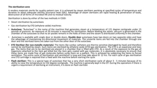 The sterilization zone
It renders materials sterile for quality patient care. It is achieved by steam sterilizers working at specified cycles of temperature and
duration to attain adequate sterility assurance level (SAL). Advantage of steam sterilizers are rapid heating & penetration of loads,
destruction of all forms of microbial life and no residual toxicity.
Sterilization is done by either of the two methods in CSSD:
• Steam sterilization by autoclaves
• Gas sterilization by ETO (ethylene oxide) machines
• Autoclave: “Autoclave” is the name of the machine that generates steam at a temperature of 121 degree centigrade under 15
pounds of pressure. An exposure of 20 minutes is required for sterilization. Before feeding the steam, vacuum is generated in the
chamber of the autoclave so that no air pocket remains in the folds of linen and the steam IS distributed uniformly in the chamber.
• Autoclave is available with single door or double doors. Double door autoclaves have two doors on two opposite sides and have
the advantage of maintaining uni-directional movement of materials. The unsterile items are fed into the chamber through one
door and the sterilized items are taken out from the other door of the autoclave.
• ETO Sterilizer (for non-metallic materials): The items like cardiac catheters are thermo sensitive (damaged by heat) and therefore
cannot be sterilized by steam. Such items are sterilized by ethylene oxide (ETO) gas sterilization. The ETO is an expansive and toxic
gas. The items that are to be sterilized are placed in a chamber that is filled with ETO. As a result of the exposure to the gas all
organisms attached to the item get killed but the item gets coated with gas molecules. It is absolutely necessary to ensure that
these items are made free of gas molecules before using them on a patient. This is achieved by subjecting the items to forced
ventilation. The entire cycle of sterilization and ventilation is long and may take about 8- 12 hrs. For each cycle of gas sterilization
one ETO cartridge is required that is fixed with the machine before starting the cycle.
• Flash sterilizer: This is a special type of autoclave that has a very short sterilization cycle of about 3 - 5 minutes because of its
ability to raise the temperature to 132 degree centigrade. The machine is generally kept in the OT. During the operations if there is
urgent a requirement of sterilizing an instrument, it is done on flash sterilizer.
 