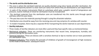 • The sterile and the distribution zone
• This zone is where the sterilized materials are quality checked using colour bands and after sterilization, the
items are temporarily stored in a clean store (on racks) from where they are distributed to user departments
• -In spite of the process instruments fitted on autoclaves which give a graphic record of temperature and
pressure, routine methods of check for sterilization must be incorporated.
• -The sterilized materials from the sterilization zone are transferred into this sterile zone through special
pathway called the pass boxes.
• -The pass box scans the materials passing through it using the ultraviolet radiation.
• -Distribution area should be away from the receiving area and may comprise of a window with counter.
• -In modern hospitals, there may be a separate lift for transporting the sterile materials to user departments.
• Sterility Indicators
• Three modes of sterility indicators are most often used and they have specific roles as mentioned below:
• Mechanical indicators: These are monitoring instruments that record time, temperature, humidity and
pressure during the sterilization cycle.
• Chemical indicators: These are devices with a sensitive chemical or dye to monitor one or more parameters
of a sterilization cycle.
• Biological indicators: They employ the principle of inhibition of growth of microorganism of high resistance
to the mode of sterilization. Subsequent failure
 