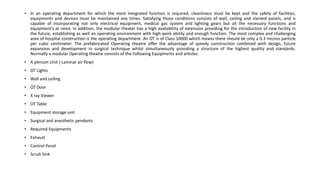• In an operating department for which the most integrated function is required, cleanliness must be kept and the safety of facilities,
equipments and devices must be maintained any times. Satisfying those conditions consists of wall, ceiling and slanted panels, and is
capable of incorporating not only electrical equipment, medical gas system and lighting gears but all the necessary functions and
equipment's at need. In addition, the modular theater has a high availability of extension providing for the introduction of new facility in
the future, establishing as well an operating environment with high work ability and enough function. The most complex and challenging
area of hospital construction is the operating department. An OT is of Class 10000 which means there should be only a 0.3 micron particle
per cubic centimeter. The prefabricated Operating theatre offer the advantage of speedy construction combined with design, future
expansion and development in surgical technique whilst simultaneously providing a structure of the highest quality and standards.
Normally a modular Operating theatre consists of the Following Equipments and articles:
• A plenum Unit ( Laminar air flow)
• OT Lights
• Wall and ceiling
• OT Door
• X ray Viewer
• OT Table
• Equipment storage unit
• Surgical and anesthetic pendants
• Required Equipments
• Exhaust
• Control Panel
• Scrub Sink
 