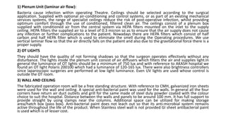 1) Plenum Unit (laminar air flow):
Bacteria cause infection within operating Theatre. Ceilings should be selected according to the surgical
application. Supplied with optional air-conditioning and control systems, or as part of an existing mechanical
services systems, the range of specialist ceilings reduce the risk of post-operative infection, whilst providing
optimum comfort through the use of conditioned, filtered clean air. The ceilings consist of a plenum box
supplied with conditioned air from the central system via HEPA filters mounted on the inlet to the supply
ceiling. HEPA filters the supplied air to a level of 0.3 micron so as to ensure that the air supply does not cause
any infection or further complications to the patient. Nowadays there are HEPA filters which consist of half
carbon and half HEPA filter which is used to eliminate the smell during the Operating procedures. We use
vertical laminar flow so that the air directly falls on the patient and also due to the gravitational force there is a
proper supply.
2) OT LIGHTS
They should have the quality of not forming shadows so that the surgeon operates effectively without any
disturbance. The lights inside the plenum unit consist of air diffusers which filters the air and supplies light.In
general the luminance of OT lights should be a minimum of 750 lux and with reference to AKASH hospital we
found an OT light Polaris 200100 which had a luminance of 120-165 lux. There were also brightness controllers
since laparoscopic surgeries are performed at low light luminance. Even UV lights are used whose control is
outside the OT room.
3) WALL AND CEILING
The fabricated operation room will be a free standing structure. With reference to CMH, galvanized iron sheets
were used for the wall and ceiling. A special anti-bacterial paint was used for the walls. In general all the four
corners have return air duct outlets and grill for the same made of steel duly powder coated with the colour
choice to suit the hospital. Distance between the walls and panels to be around 100 mm. It has full support to
provide straight by using clamps near the columns. Additional space can be utilized for making storage
area/hatch box (pass box). Anti-bacterial paint does not leach out so that its anti-microbial system remains
active throughout the life of the product. When Stainless steel wall is not provided GI sheet antibacterial paint
is used which is of lesser cost.
 
