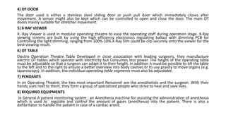 4) OT DOOR
The door used is either a stainless steel sliding door or push pull door which immediately closes after
movement. A sensor might also be kept which can be controlled to open and close the door. The main OT
doors mainly suitable for stretcher movement.
5) X RAY VIEWER
X -Ray Viewer is used in modular operating theatre to ease the operating staff during operation stage. X-Ray
viewing screens are built by using the high efficiency electronics regulating ballast with dimming PCB for
Controlling the light dimming, ranging from 100%-10%.X-Ray film could be clip securely onto the viewer for the
best viewing result.
6) OT TABLE
Electro Operation Theatre Table Developed in close association with leading surgeons, they manufacture
electric OT tables which operate with electricity but Consumes less power. The height of the operating table
must be adjustable so that a surgeon can adapt it to their height. In addition it must be possible to tilt the table
to the left and to the right to ensure a better overview into body cavities or to use gravity to move organs (e.g.
laparoscopy). In addition, the individual operating table segments must also be adjustable.
7) PENDANTS
In an Operating Theatre, the two most important Personnel are the anesthetists and the surgeon. With their
handy uses next to them, they form a group of specialized people who strive to heal and save lives.
8) REQUIRED EQUIPMENTS
In General A patient monitoring system , an Anesthesia machine for assisting the administration of anesthesia
which is used to regulate and control the amount of gases (anesthesia) into the patient. There is also a
defibrillator to handle the patient in case of a cardiac arrest.
 