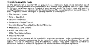 9) SURGICAL CONTROL PANEL
All the controls for a modular OT are provided on a membrane type, micro controller based
electronic control panel mounted in the theatre wall. Control panel meet the electrical safety codes
for high and low voltage systems. The control panel is user friendly. The fascia is made with superior
quality UV resistance membrane with sterilization feature. The control panel may consist 6 tiles or 9
tiles. The product can be developed as per requirement of the hospital.
• The tiles are as below.
• Time of Days Clock
• 1Elapsed Time Clock
• Temperature Display/Control
• Humidity Display/Control Lighting Control/ Dimming
• Medical Gas Alarm Systems
• Hands Free Telephone
• HEPA Filter Status Indicator
• Pressure Indicator
All high voltage equipment will be installed in a separate enclosure can be positioned up to 250
meter away, allowing maintenance to be carried out with minimum disturbance. The remote
cabinet consists of Operating lamp transformers, remote relay card, electrical distribution
equipment and circuit protection equipment for all circuits within the operating theatre.
 