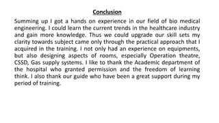Conclusion
Summing up I got a hands on experience in our field of bio medical
engineering. I could learn the current trends in the healthcare industry
and gain more knowledge. Thus we could upgrade our skill sets my
clarity towards subject came only through the practical approach that I
acquired in the training. I not only had an experience on equipments,
but also designing aspects of rooms, especially Operation theatre,
CSSD, Gas supply systems. I like to thank the Academic department of
the hospital who granted permission and the freedom of learning
think. I also thank our guide who have been a great support during my
period of training.
 
