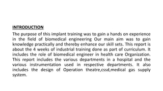 INTRODUCTION
The purpose of this implant training was to gain a hands on experience
in the field of biomedical engineering Our main aim was to gain
knowledge practically and thereby enhance our skill sets. This report is
about the 4 weeks of industrial training done as part of curriculum. It
includes the role of biomedical engineer in health care Organization.
This report includes the various departments in a hospital and the
various instrumentation used in respective departments. It also
includes the design of Operation theatre,cssd,medical gas supply
system.
 