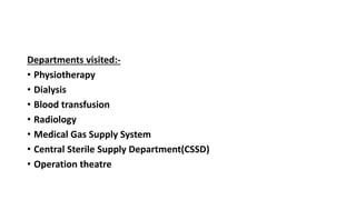 Departments visited:-
• Physiotherapy
• Dialysis
• Blood transfusion
• Radiology
• Medical Gas Supply System
• Central Sterile Supply Department(CSSD)
• Operation theatre
 