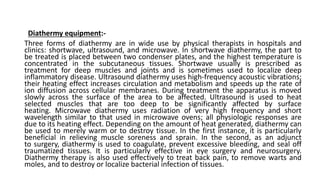 Diathermy equipment:-
Three forms of diathermy are in wide use by physical therapists in hospitals and
clinics: shortwave, ultrasound, and microwave. In shortwave diathermy, the part to
be treated is placed between two condenser plates, and the highest temperature is
concentrated in the subcutaneous tissues. Shortwave usually is prescribed as
treatment for deep muscles and joints and is sometimes used to localize deep
inflammatory disease. Ultrasound diathermy uses high-frequency acoustic vibrations;
their heating effect increases circulation and metabolism and speeds up the rate of
ion diffusion across cellular membranes. During treatment the apparatus is moved
slowly across the surface of the area to be affected. Ultrasound is used to heat
selected muscles that are too deep to be significantly affected by surface
heating. Microwave diathermy uses radiation of very high frequency and short
wavelength similar to that used in microwave ovens; all physiologic responses are
due to its heating effect. Depending on the amount of heat generated, diathermy can
be used to merely warm or to destroy tissue. In the first instance, it is particularly
beneficial in relieving muscle soreness and sprain. In the second, as an adjunct
to surgery, diathermy is used to coagulate, prevent excessive bleeding, and seal off
traumatized tissues. It is particularly effective in eye surgery and neurosurgery.
Diathermy therapy is also used effectively to treat back pain, to remove warts and
moles, and to destroy or localize bacterial infection of tissues.
 