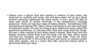 • Dialysis uses a special fluid that contains a mixture of pure water and
chemicals to carefully pull waste, salt and extra water out of your blood
without removing substances the body needs. In turn, you’ll be able to
keep safer levels of certain chemicals in the bloodstream, including
potassium. There are two main types of kidney dialysis—hemodialysis (HD)
and peritoneal dialysis (PD). Take a closer look below to see how each type
of treatment works. PD uses the lining of your abdominal cavity, called the
peritoneal membrane, to naturally filter fluid and waste from the blood.
HD uses a filter outside of your body called a dialyzer. With help from the
dialysis machine, blood flows from the body, into the filter where waste
and fluid are removed, and then back into your body. There are three
common forms of HD: in the comfort of your own home, in a dialysis center
with other people, and in a center that offer nocturnal dialysis which is
performed while you sleep
 