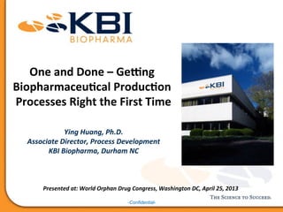 -Confidential-
One	
  and	
  Done	
  –	
  Ge+ng	
  
Biopharmaceu5cal	
  Produc5on	
  
Processes	
  Right	
  the	
  First	
  Time	
  
Ying	
  Huang,	
  Ph.D.	
  
Associate	
  Director,	
  Process	
  Development	
  
KBI	
  Biopharma,	
  Durham	
  NC	
  
Presented	
  at:	
  World	
  Orphan	
  Drug	
  Congress,	
  Washington	
  DC,	
  April	
  25,	
  2013	
  
 