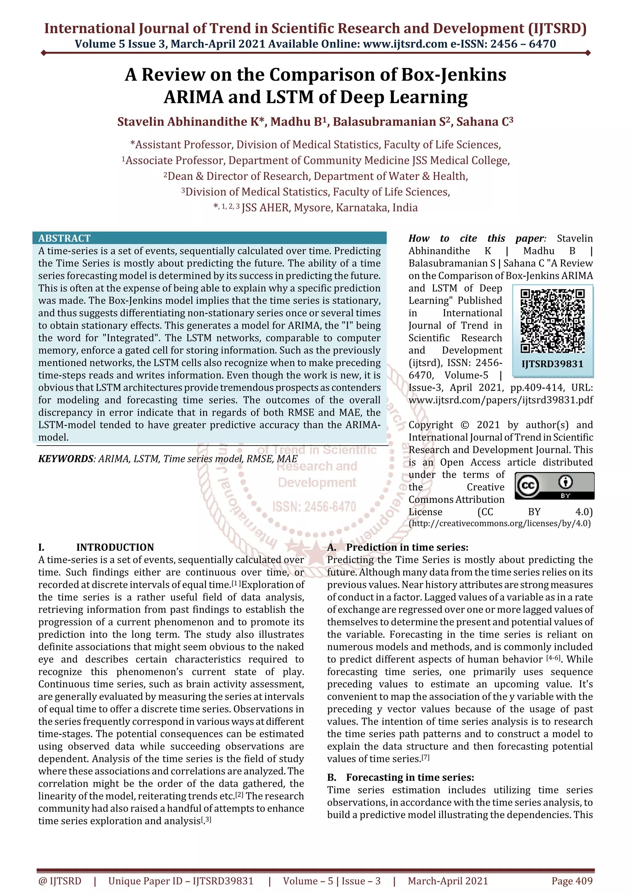International Journal of Trend in Scientific Research and Development (IJTSRD)
Volume 5 Issue 3, March-April 2021 Available Online: www.ijtsrd.com e-ISSN: 2456 – 6470
@ IJTSRD | Unique Paper ID – IJTSRD39831 | Volume – 5 | Issue – 3 | March-April 2021 Page 409
A Review on the Comparison of Box-Jenkins
ARIMA and LSTM of Deep Learning
Stavelin Abhinandithe K*, Madhu B1, Balasubramanian S2, Sahana C3
*Assistant Professor, Division of Medical Statistics, Faculty of Life Sciences,
1Associate Professor, Department of Community Medicine JSS Medical College,
2Dean & Director of Research, Department of Water & Health,
3Division of Medical Statistics, Faculty of Life Sciences,
*, 1, 2, 3 JSS AHER, Mysore, Karnataka, India
ABSTRACT
A time-series is a set of events, sequentially calculated over time. Predicting
the Time Series is mostly about predicting the future. The ability of a time
series forecasting model is determined by its success in predicting the future.
This is often at the expense of being able to explain why a specific prediction
was made. The Box-Jenkins model implies that the time series is stationary,
and thus suggests differentiating non-stationary series once or several times
to obtain stationary effects. This generates a model for ARIMA, the "I" being
the word for "Integrated". The LSTM networks, comparable to computer
memory, enforce a gated cell for storing information. Such as the previously
mentioned networks, the LSTM cells also recognize when to make preceding
time-steps reads and writes information. Even though the work is new, it is
obvious that LSTM architecturesprovidetremendousprospectsascontenders
for modeling and forecasting time series. The outcomes of the overall
discrepancy in error indicate that in regards of both RMSE and MAE, the
LSTM-model tended to have greater predictive accuracy than the ARIMA-
model.
KEYWORDS: ARIMA, LSTM, Time series model, RMSE, MAE
How to cite this paper: Stavelin
Abhinandithe K | Madhu B |
Balasubramanian S | Sahana C "A Review
on the Comparison of Box-Jenkins ARIMA
and LSTM of Deep
Learning" Published
in International
Journal of Trend in
Scientific Research
and Development
(ijtsrd), ISSN: 2456-
6470, Volume-5 |
Issue-3, April 2021, pp.409-414, URL:
www.ijtsrd.com/papers/ijtsrd39831.pdf
Copyright © 2021 by author(s) and
International Journal ofTrendinScientific
Research and Development Journal. This
is an Open Access article distributed
under the terms of
the Creative
CommonsAttribution
License (CC BY 4.0)
(http://creativecommons.org/licenses/by/4.0)
I. INTRODUCTION
A time-series is a set of events, sequentially calculated over
time. Such findings either are continuous over time, or
recorded at discrete intervals of equal time.[1 ]Exploration of
the time series is a rather useful field of data analysis,
retrieving information from past findings to establish the
progression of a current phenomenon and to promote its
prediction into the long term. The study also illustrates
definite associations that might seem obvious to the naked
eye and describes certain characteristics required to
recognize this phenomenon’s current state of play.
Continuous time series, such as brain activity assessment,
are generally evaluated by measuring the series at intervals
of equal time to offer a discrete time series. Observations in
the series frequently correspond in variouswaysatdifferent
time-stages. The potential consequences can be estimated
using observed data while succeeding observations are
dependent. Analysis of the time series is the field of study
where these associations and correlations are analyzed.The
correlation might be the order of the data gathered, the
linearity of the model, reiterating trends etc.[2] The research
community had also raised a handful of attempts to enhance
time series exploration and analysis[.3]
A. Prediction in time series:
Predicting the Time Series is mostly about predicting the
future. Although many data from the time series relies on its
previous values. Near history attributesarestrongmeasures
of conduct in a factor. Lagged values of a variable as in a rate
of exchange are regressed over one or more lagged valuesof
themselves to determine the present and potential values of
the variable. Forecasting in the time series is reliant on
numerous models and methods, and is commonly included
to predict different aspects of human behavior [4-6]. While
forecasting time series, one primarily uses sequence
preceding values to estimate an upcoming value. It's
convenient to map the association of the y variable with the
preceding y vector values because of the usage of past
values. The intention of time series analysis is to research
the time series path patterns and to construct a model to
explain the data structure and then forecasting potential
values of time series.[7]
B. Forecasting in time series:
Time series estimation includes utilizing time series
observations, in accordance with the time series analysis, to
build a predictive model illustrating the dependencies. This
IJTSRD39831
 