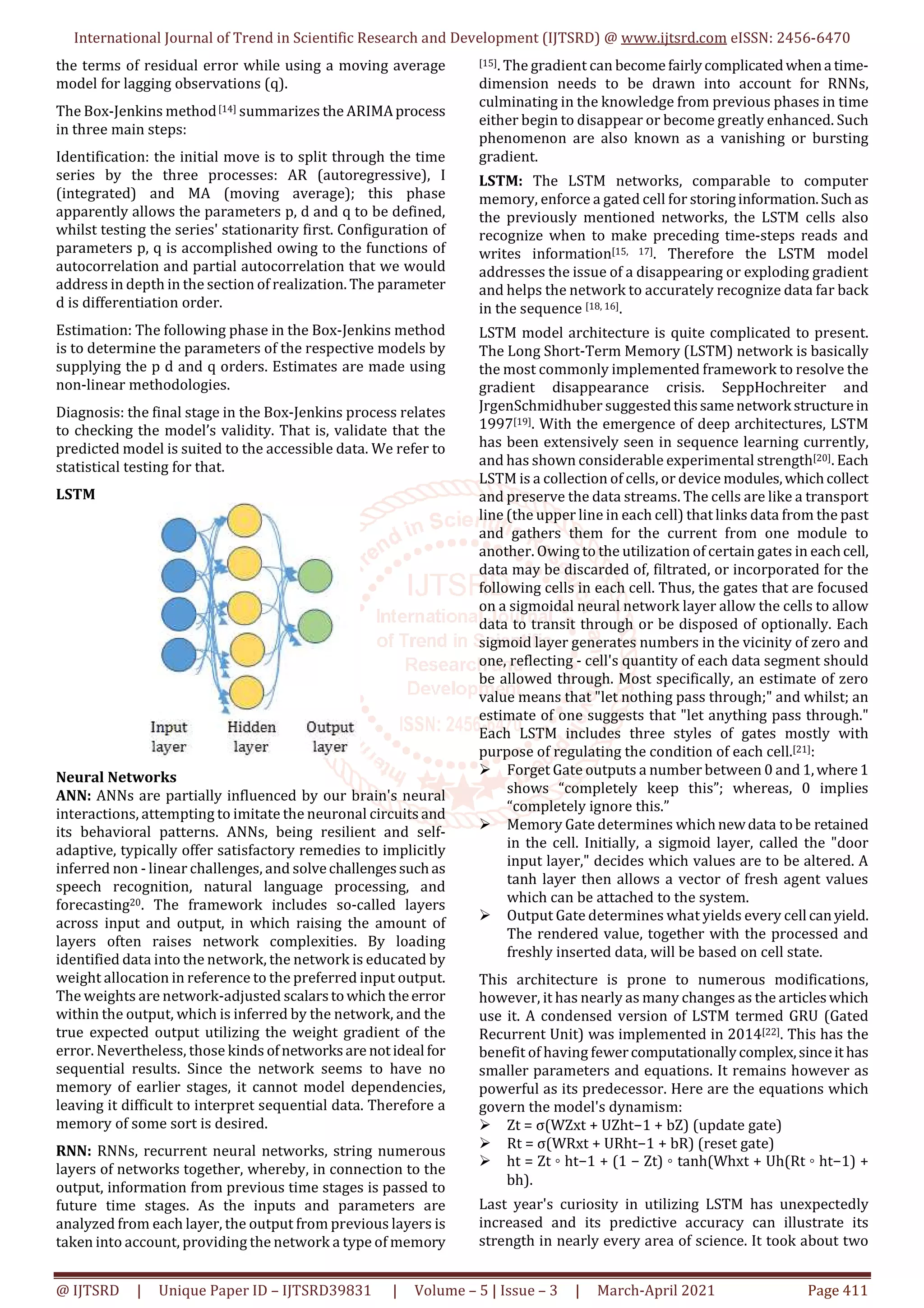 International Journal of Trend in Scientific Research and Development (IJTSRD) @ www.ijtsrd.com eISSN: 2456-6470
@ IJTSRD | Unique Paper ID – IJTSRD39831 | Volume – 5 | Issue – 3 | March-April 2021 Page 411
the terms of residual error while using a moving average
model for lagging observations (q).
The Box-Jenkins method[14] summarizes the ARIMAprocess
in three main steps:
Identification: the initial move is to split through the time
series by the three processes: AR (autoregressive), I
(integrated) and MA (moving average); this phase
apparently allows the parameters p, d and q to be defined,
whilst testing the series' stationarity first. Configuration of
parameters p, q is accomplished owing to the functions of
autocorrelation and partial autocorrelation that we would
address in depth in the section of realization. The parameter
d is differentiation order.
Estimation: The following phase in the Box-Jenkins method
is to determine the parameters of the respective models by
supplying the p d and q orders. Estimates are made using
non-linear methodologies.
Diagnosis: the final stage in the Box-Jenkins process relates
to checking the model’s validity. That is, validate that the
predicted model is suited to the accessible data. We refer to
statistical testing for that.
LSTM
Neural Networks
ANN: ANNs are partially influenced by our brain's neural
interactions, attempting to imitate the neuronal circuits and
its behavioral patterns. ANNs, being resilient and self-
adaptive, typically offer satisfactory remedies to implicitly
inferred non - linear challenges, and solvechallengessuchas
speech recognition, natural language processing, and
forecasting20. The framework includes so-called layers
across input and output, in which raising the amount of
layers often raises network complexities. By loading
identified data into the network, the network is educated by
weight allocation in reference to the preferred input output.
The weights are network-adjusted scalarstowhichtheerror
within the output, which is inferred by the network, and the
true expected output utilizing the weight gradient of the
error. Nevertheless, those kinds ofnetworksare notideal for
sequential results. Since the network seems to have no
memory of earlier stages, it cannot model dependencies,
leaving it difficult to interpret sequential data. Therefore a
memory of some sort is desired.
RNN: RNNs, recurrent neural networks, string numerous
layers of networks together, whereby, in connection to the
output, information from previous time stages is passed to
future time stages. As the inputs and parameters are
analyzed from each layer, the output from previous layers is
taken into account, providing the network a type of memory
[15]. The gradient can become fairlycomplicatedwhena time-
dimension needs to be drawn into account for RNNs,
culminating in the knowledge from previous phases in time
either begin to disappear or become greatly enhanced. Such
phenomenon are also known as a vanishing or bursting
gradient.
LSTM: The LSTM networks, comparable to computer
memory, enforce a gated cell for storinginformation.Such as
the previously mentioned networks, the LSTM cells also
recognize when to make preceding time-steps reads and
writes information[15, 17]. Therefore the LSTM model
addresses the issue of a disappearing or exploding gradient
and helps the network to accurately recognize data far back
in the sequence [18, 16].
LSTM model architecture is quite complicated to present.
The Long Short-Term Memory (LSTM) network is basically
the most commonly implemented framework to resolve the
gradient disappearance crisis. SeppHochreiter and
JrgenSchmidhuber suggestedthissamenetwork structurein
1997[19]. With the emergence of deep architectures, LSTM
has been extensively seen in sequence learning currently,
and has shown considerable experimental strength[20]. Each
LSTM is a collection of cells, or device modules,whichcollect
and preserve the data streams. The cells are like a transport
line (the upper line in each cell) that links data from the past
and gathers them for the current from one module to
another. Owing to the utilization of certain gates in eachcell,
data may be discarded of, filtrated, or incorporated for the
following cells in each cell. Thus, the gates that are focused
on a sigmoidal neural network layer allow the cells to allow
data to transit through or be disposed of optionally. Each
sigmoid layer generates numbers in the vicinity of zero and
one, reflecting - cell's quantity of each data segment should
be allowed through. Most specifically, an estimate of zero
value means that "let nothing pass through;" and whilst; an
estimate of one suggests that "let anything pass through."
Each LSTM includes three styles of gates mostly with
purpose of regulating the condition of each cell.[21]:
Forget Gate outputs a number between 0 and 1,where1
shows “completely keep this”; whereas, 0 implies
“completely ignore this.”
Memory Gate determines whichnewdata tobe retained
in the cell. Initially, a sigmoid layer, called the "door
input layer," decides which values are to be altered. A
tanh layer then allows a vector of fresh agent values
which can be attached to the system.
Output Gate determines what yields every cell canyield.
The rendered value, together with the processed and
freshly inserted data, will be based on cell state.
This architecture is prone to numerous modifications,
however, it has nearly as many changes as the articleswhich
use it. A condensed version of LSTM termed GRU (Gated
Recurrent Unit) was implemented in 2014[22]. This has the
benefit of having fewercomputationallycomplex,sinceit has
smaller parameters and equations. It remains however as
powerful as its predecessor. Here are the equations which
govern the model's dynamism:
Zt = σ(WZxt + UZht−1 + bZ) (update gate)
Rt = σ(WRxt + URht−1 + bR) (reset gate)
ht = Zt ◦ ht−1 + (1 − Zt) ◦ tanh(Whxt + Uh(Rt ◦ ht−1) +
bh).
Last year's curiosity in utilizing LSTM has unexpectedly
increased and its predictive accuracy can illustrate its
strength in nearly every area of science. It took about two
 