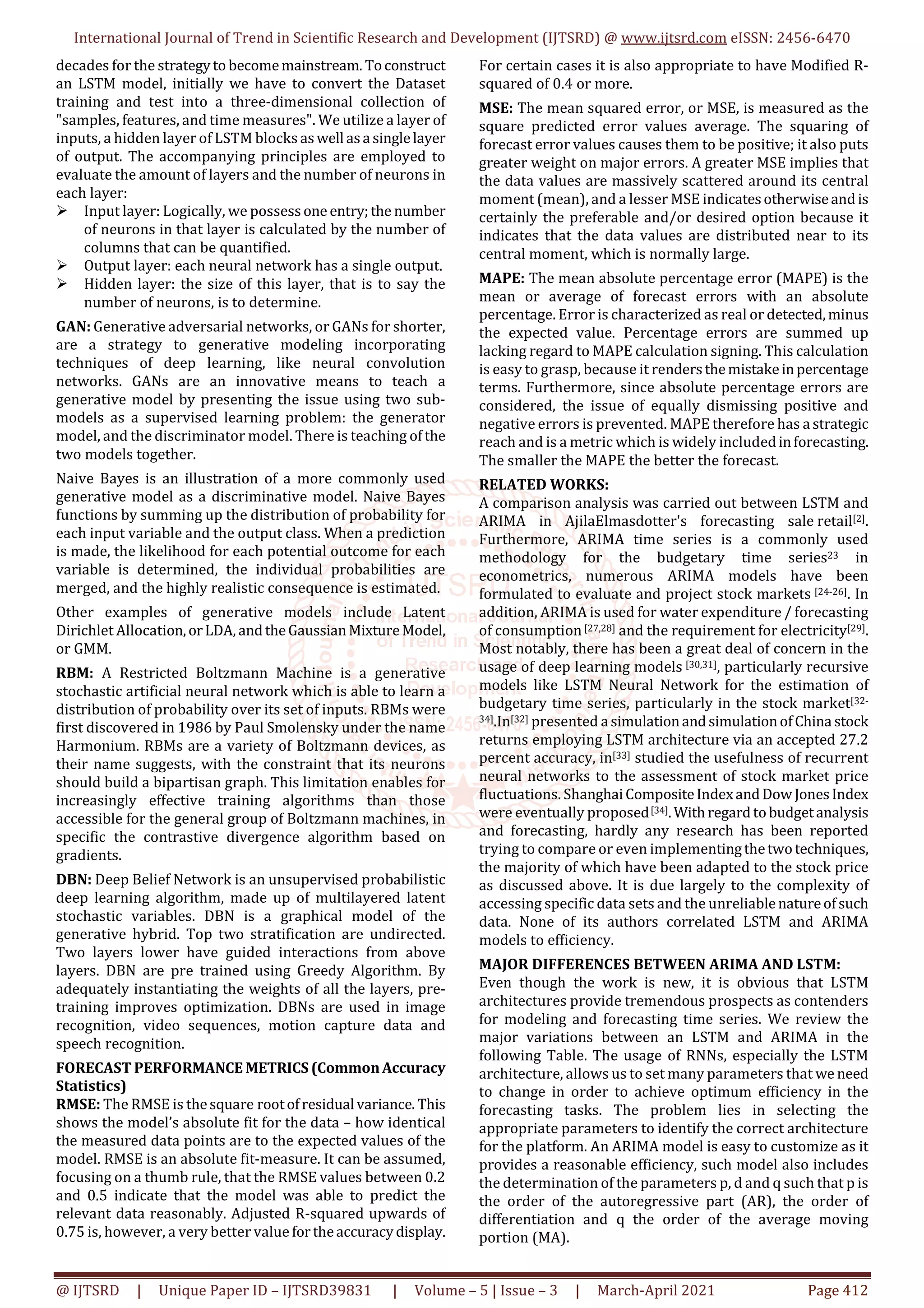 International Journal of Trend in Scientific Research and Development (IJTSRD) @ www.ijtsrd.com eISSN: 2456-6470
@ IJTSRD | Unique Paper ID – IJTSRD39831 | Volume – 5 | Issue – 3 | March-April 2021 Page 412
decades for the strategyto becomemainstream. Toconstruct
an LSTM model, initially we have to convert the Dataset
training and test into a three-dimensional collection of
"samples, features, and time measures". We utilize a layer of
inputs, a hidden layer of LSTM blocks aswell asa singlelayer
of output. The accompanying principles are employed to
evaluate the amount of layers and the number of neurons in
each layer:
Input layer: Logically, we possessone entry;the number
of neurons in that layer is calculated by the number of
columns that can be quantified.
Output layer: each neural network has a single output.
Hidden layer: the size of this layer, that is to say the
number of neurons, is to determine.
GAN: Generative adversarial networks, or GANs for shorter,
are a strategy to generative modeling incorporating
techniques of deep learning, like neural convolution
networks. GANs are an innovative means to teach a
generative model by presenting the issue using two sub-
models as a supervised learning problem: the generator
model, and the discriminator model. There is teaching ofthe
two models together.
Naive Bayes is an illustration of a more commonly used
generative model as a discriminative model. Naive Bayes
functions by summing up the distribution of probability for
each input variable and the output class. When a prediction
is made, the likelihood for each potential outcome for each
variable is determined, the individual probabilities are
merged, and the highly realistic consequence is estimated.
Other examples of generative models include Latent
Dirichlet Allocation,orLDA, andtheGaussianMixtureModel,
or GMM.
RBM: A Restricted Boltzmann Machine is a generative
stochastic artificial neural network which is able to learn a
distribution of probability over its set of inputs. RBMs were
first discovered in 1986 by Paul Smolensky under the name
Harmonium. RBMs are a variety of Boltzmann devices, as
their name suggests, with the constraint that its neurons
should build a bipartisan graph. This limitation enables for
increasingly effective training algorithms than those
accessible for the general group of Boltzmann machines, in
specific the contrastive divergence algorithm based on
gradients.
DBN: Deep Belief Network is an unsupervised probabilistic
deep learning algorithm, made up of multilayered latent
stochastic variables. DBN is a graphical model of the
generative hybrid. Top two stratification are undirected.
Two layers lower have guided interactions from above
layers. DBN are pre trained using Greedy Algorithm. By
adequately instantiating the weights of all the layers, pre-
training improves optimization. DBNs are used in image
recognition, video sequences, motion capture data and
speech recognition.
FORECAST PERFORMANCE METRICS(CommonAccuracy
Statistics)
RMSE: The RMSE is thesquare rootofresidual variance. This
shows the model’s absolute fit for the data – how identical
the measured data points are to the expected values of the
model. RMSE is an absolute fit-measure. It can be assumed,
focusing on a thumb rule, that the RMSE values between 0.2
and 0.5 indicate that the model was able to predict the
relevant data reasonably. Adjusted R-squared upwards of
0.75 is, however, a very better value fortheaccuracydisplay.
For certain cases it is also appropriate to have Modified R-
squared of 0.4 or more.
MSE: The mean squared error, or MSE, is measured as the
square predicted error values average. The squaring of
forecast error values causes them to be positive; it also puts
greater weight on major errors. A greater MSE implies that
the data values are massively scattered around its central
moment (mean), and a lesser MSE indicatesotherwiseandis
certainly the preferable and/or desired option because it
indicates that the data values are distributed near to its
central moment, which is normally large.
MAPE: The mean absolute percentage error (MAPE) is the
mean or average of forecast errors with an absolute
percentage. Error is characterized as real or detected,minus
the expected value. Percentage errors are summed up
lacking regard to MAPE calculation signing. This calculation
is easy to grasp, because it rendersthemistakeinpercentage
terms. Furthermore, since absolute percentage errors are
considered, the issue of equally dismissing positive and
negative errors is prevented. MAPE therefore has a strategic
reach and is a metric which is widely includedinforecasting.
The smaller the MAPE the better the forecast.
RELATED WORKS:
A comparison analysis was carried out between LSTM and
ARIMA in AjilaElmasdotter's forecasting sale retail[2].
Furthermore, ARIMA time series is a commonly used
methodology for the budgetary time series23 in
econometrics, numerous ARIMA models have been
formulated to evaluate and project stock markets [24-26]. In
addition, ARIMA is used for water expenditure / forecasting
of consumption[27,28] and the requirement for electricity[29].
Most notably, there has been a great deal of concern in the
usage of deep learning models [30,31], particularly recursive
models like LSTM Neural Network for the estimation of
budgetary time series, particularly in the stock market[32-
34].In[32] presented a simulationandsimulationofChina stock
returns employing LSTM architecture via an accepted 27.2
percent accuracy, in[33] studied the usefulness of recurrent
neural networks to the assessment of stock market price
fluctuations. ShanghaiCompositeIndexandDow JonesIndex
were eventually proposed[34].Withregardtobudgetanalysis
and forecasting, hardly any research has been reported
trying to compare or even implementingthetwotechniques,
the majority of which have been adapted to the stock price
as discussed above. It is due largely to the complexity of
accessing specific data sets and the unreliablenatureofsuch
data. None of its authors correlated LSTM and ARIMA
models to efficiency.
MAJOR DIFFERENCES BETWEEN ARIMA AND LSTM:
Even though the work is new, it is obvious that LSTM
architectures provide tremendous prospects as contenders
for modeling and forecasting time series. We review the
major variations between an LSTM and ARIMA in the
following Table. The usage of RNNs, especially the LSTM
architecture, allows us to set many parameters that we need
to change in order to achieve optimum efficiency in the
forecasting tasks. The problem lies in selecting the
appropriate parameters to identify the correct architecture
for the platform. An ARIMA model is easy to customize as it
provides a reasonable efficiency, such model also includes
the determination of the parameters p, d and q such that p is
the order of the autoregressive part (AR), the order of
differentiation and q the order of the average moving
portion (MA).
 