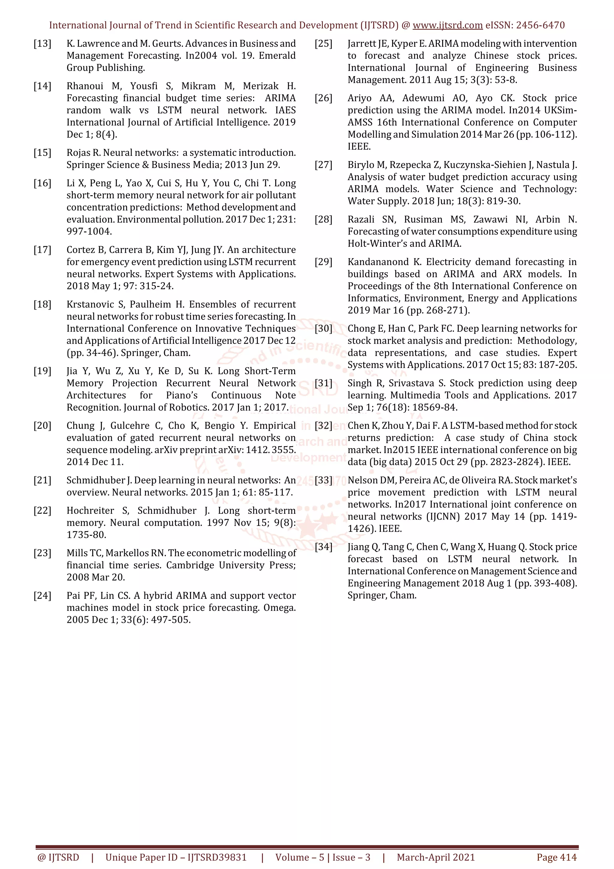 International Journal of Trend in Scientific Research and Development (IJTSRD) @ www.ijtsrd.com eISSN: 2456-6470
@ IJTSRD | Unique Paper ID – IJTSRD39831 | Volume – 5 | Issue – 3 | March-April 2021 Page 414
[13] K. Lawrence and M. Geurts. Advances in Businessand
Management Forecasting. In2004 vol. 19. Emerald
Group Publishing.
[14] Rhanoui M, Yousfi S, Mikram M, Merizak H.
Forecasting financial budget time series: ARIMA
random walk vs LSTM neural network. IAES
International Journal of Artificial Intelligence. 2019
Dec 1; 8(4).
[15] Rojas R. Neural networks: a systematic introduction.
Springer Science & Business Media; 2013 Jun 29.
[16] Li X, Peng L, Yao X, Cui S, Hu Y, You C, Chi T. Long
short-term memory neural network for air pollutant
concentration predictions: Method developmentand
evaluation. Environmental pollution.2017Dec1;231:
997-1004.
[17] Cortez B, Carrera B, Kim YJ, Jung JY. An architecture
for emergency event predictionusingLSTM recurrent
neural networks. Expert Systems with Applications.
2018 May 1; 97: 315-24.
[18] Krstanovic S, Paulheim H. Ensembles of recurrent
neural networks for robust time series forecasting.In
International Conference on Innovative Techniques
and Applications of Artificial Intelligence2017Dec12
(pp. 34-46). Springer, Cham.
[19] Jia Y, Wu Z, Xu Y, Ke D, Su K. Long Short-Term
Memory Projection Recurrent Neural Network
Architectures for Piano’s Continuous Note
Recognition. Journal of Robotics. 2017 Jan 1; 2017.
[20] Chung J, Gulcehre C, Cho K, Bengio Y. Empirical
evaluation of gated recurrent neural networks on
sequence modeling. arXiv preprint arXiv:1412.3555.
2014 Dec 11.
[21] Schmidhuber J. Deep learning in neural networks: An
overview. Neural networks. 2015 Jan 1; 61: 85-117.
[22] Hochreiter S, Schmidhuber J. Long short-term
memory. Neural computation. 1997 Nov 15; 9(8):
1735-80.
[23] Mills TC, Markellos RN. The econometric modellingof
financial time series. Cambridge University Press;
2008 Mar 20.
[24] Pai PF, Lin CS. A hybrid ARIMA and support vector
machines model in stock price forecasting. Omega.
2005 Dec 1; 33(6): 497-505.
[25] Jarrett JE, KyperE.ARIMAmodelingwithintervention
to forecast and analyze Chinese stock prices.
International Journal of Engineering Business
Management. 2011 Aug 15; 3(3): 53-8.
[26] Ariyo AA, Adewumi AO, Ayo CK. Stock price
prediction using the ARIMA model. In2014 UKSim-
AMSS 16th International Conference on Computer
Modelling and Simulation2014Mar26(pp.106-112).
IEEE.
[27] Birylo M, Rzepecka Z, Kuczynska-Siehien J, Nastula J.
Analysis of water budget prediction accuracy using
ARIMA models. Water Science and Technology:
Water Supply. 2018 Jun; 18(3): 819-30.
[28] Razali SN, Rusiman MS, Zawawi NI, Arbin N.
Forecasting ofwaterconsumptions expenditureusing
Holt-Winter’s and ARIMA.
[29] Kandananond K. Electricity demand forecasting in
buildings based on ARIMA and ARX models. In
Proceedings of the 8th International Conference on
Informatics, Environment, Energy and Applications
2019 Mar 16 (pp. 268-271).
[30] Chong E, Han C, Park FC. Deep learning networks for
stock market analysis and prediction: Methodology,
data representations, and case studies. Expert
Systems with Applications. 2017 Oct 15;83:187-205.
[31] Singh R, Srivastava S. Stock prediction using deep
learning. Multimedia Tools and Applications. 2017
Sep 1; 76(18): 18569-84.
[32] Chen K, Zhou Y, Dai F. A LSTM-basedmethodforstock
returns prediction: A case study of China stock
market. In2015 IEEE international conference on big
data (big data) 2015 Oct 29 (pp. 2823-2824). IEEE.
[33] Nelson DM, Pereira AC, de Oliveira RA.Stock market's
price movement prediction with LSTM neural
networks. In2017 International joint conference on
neural networks (IJCNN) 2017 May 14 (pp. 1419-
1426). IEEE.
[34] Jiang Q, Tang C, Chen C, Wang X, Huang Q. Stock price
forecast based on LSTM neural network. In
International Conference onManagementScienceand
Engineering Management 2018 Aug 1 (pp. 393-408).
Springer, Cham.
 