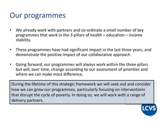 Our programmes
• We already work with partners and co-ordinate a small number of key
programmes that work in the 3 pillars of health – education – income
stability.
• These programmes have had significant impact in the last three years, and
demonstrate the positive impact of our collaborative approach
• Going forward, our programmes will always work within the three pillars
but will, over time, change according to our assessment of priorities and
where we can make most difference.
10
During the lifetime of this strategic framework we will seek out and consider
how we can grow our programmes, particularly focusing on interventions
that disrupt the cycle of poverty. In doing so, we will work with a range of
delivery partners.
 