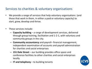 Services to charities & voluntary organisations
• We provide a range of services that help voluntary organisations (and
those that work in them, in either a paid or voluntary capacity) to
start, grow, develop and thrive.
• These services include:
– Capacity building – a range of development services, delivered
through group training, facilitation and 1-2-1, with voluntary and
community groups in the city.
– Community accountancy and payroll– financial management,
independent examination of accounts and payroll administration
for charities and social enterprises
– 151 Dale Street – our building provides office space and
conference facilities to other charities and social enterprises
locally.
– IT and telephony – to building tenants
12
 