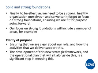 Solid and strong foundations
• Finally, to be effective, we need to be a strong, healthy
organisation ourselves – and so we can’t forget to focus
on strong foundations, ensuring we are fit for purpose
going forward.
• Our focus on strong foundations will include a number of
areas, for example:
Clarity of purpose
• Ensuring that we are clear about our role, and how the
activities that we deliver support this.
• The development of this new strategic framework, and
the operational plan that will sit alongside this, is a
significant step in meeting this.
16
 